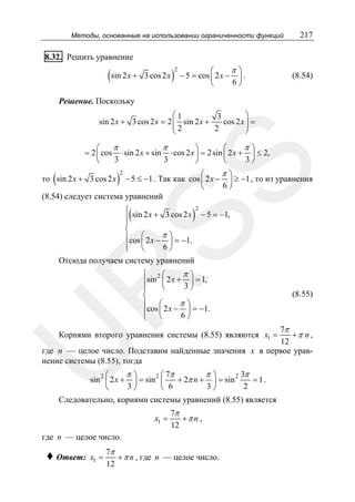 Методы, основанные на использовании ограниченности функций

217

8.32. Решить уравнение

(sin 2 x +

3 cos 2 x

)

2

π⎞
⎛
− 5 = cos ⎜ 2 x − ⎟ .
6⎠
⎝

(8.54)

Решение. Поскольку
⎛1
⎞
3
sin 2 x + 3 cos 2 x = 2 ⎜ sin 2 x +
cos 2 x ⎟ =
⎜2
⎟
2
⎝
⎠

SS

π
π
π⎞
⎛
⎞
⎛
= 2 ⎜ cos ⋅ sin 2 x + sin ⋅ cos 2 x ⎟ = 2sin ⎜ 2 x + ⎟ ≤ 2,
3
3
3⎠
⎝
⎠
⎝

π⎞
⎛
− 5 ≤ −1 . Так как cos ⎜ 2 x − ⎟ ≥ −1 , то из уравнения
6⎠
⎝
(8.54) следует система уравнений

(

то sin 2 x + 3 cos 2 x

)

2

(

)

⎧ sin 2 x + 3 cos 2 x 2 − 5 = −1,
⎪
⎪
⎨
⎪cos ⎛ 2 x − π ⎞ = −1.
⎟
⎪ ⎜
6⎠
⎩ ⎝
Отсюда получаем систему уравнений

R

⎧ 2⎛
π⎞
⎪sin ⎜ 2 x + 3 ⎟ = 1,
⎝
⎠
⎪
⎨
π⎞
⎪ ⎛
⎪cos ⎜ 2 x − 6 ⎟ = −1.
⎠
⎩ ⎝

(8.55)

7π
+π n ,
12
где n — целое число. Подставим найденные значения x в первое уравнение системы (8.55), тогда

U

Корнями второго уравнения системы (8.55) являются x1 =

π⎞
π⎞
3π
⎛
⎛ 7π
sin 2 ⎜ 2 x + ⎟ = sin 2 ⎜
+ 2π n + ⎟ = sin 2
= 1.
3⎠
3⎠
2
⎝
⎝ 6
Следовательно, корнями системы уравнений (8.55) является
x1 =

7π
+π n ,
12

где n — целое число.

♦ Ответ:

x1 =

7π
+ π n , где n — целое число.
12

 