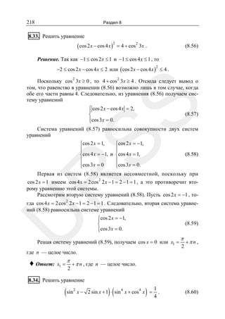 218

Раздел 8

8.33. Решить уравнение

( cos 2 x − cos 4 x )2 = 4 + cos2 3x .

(8.56)

Решение. Так как −1 ≤ cos 2 x ≤ 1 и −1 ≤ cos 4 x ≤ 1 , то
−2 ≤ cos 2 x − cos 4 x ≤ 2 или ( cos 2 x − cos 4 x ) ≤ 4 .
2

SS

Поскольку cos 2 3x ≥ 0 , то 4 + cos 2 3x ≥ 4 . Отсюда следует вывод о
том, что равенство в уравнении (8.56) возможно лишь в том случае, когда
обе его части равны 4. Следовательно, из уравнения (8.56) получаем систему уравнений
⎧
⎪ cos 2 x − cos 4 x = 2,
(8.57)
⎨
⎪cos 3x = 0.
⎩
Система уравнений (8.57) равносильна совокупности двух систем
уравнений

R

⎧cos 2 x = 1,
⎧cos 2 x = −1,
⎪
⎪
⎪
⎪
(8.58)
⎨cos 4 x = −1, и ⎨cos 4 x = 1,
⎪
⎪
⎪cos 3 x = 0
⎪cos 3x = 0.
⎩
⎩
Первая из систем (8.58) является несовместной, поскольку при

cos 2 x = 1 имеем cos 4 x = 2 cos 2 2 x − 1 = 2 − 1 = 1 , а это противоречит второму уравнению этой системы.
Рассмотрим вторую систему уравнений (8.58). Пусть cos 2 x = −1 , то-

U

гда cos 4 x = 2 cos 2 2 x − 1 = 2 − 1 = 1 . Следовательно, вторая система уравнений (8.58) равносильна системе уравнений
⎧cos 2 x = −1,
⎪
⎨
⎪cos 3x = 0.
⎩

(8.59)

Решая систему уравнений (8.59), получаем cos x = 0 или x1 =

π
2

+π n ,

где n — целое число.

♦ Ответ:

x1 =

π
2

+ π n , где n — целое число.

8.34. Решить уравнение

(sin

2

)(

)

x − 2 sin x + 1 ⋅ sin 4 x + cos 4 x =

1
.
4

(8.60)

 