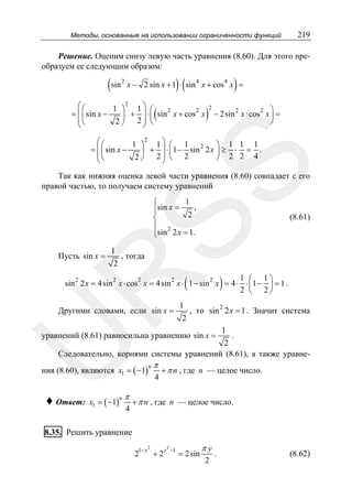 Методы, основанные на использовании ограниченности функций

219

Решение. Оценим снизу левую часть уравнения (8.60). Для этого преобразуем ее следующим образом:

(sin

)(

2

)

x − 2 sin x + 1 ⋅ sin 4 x + cos 4 x =

2
⎛⎛
1 ⎞ 1⎞ ⎛
2
2
= ⎜ ⎜ sin x −
⎟ + ⎟ ⋅ ⎜ sin x + cos x
⎜⎝
2 ⎠ 2⎟ ⎝
⎝
⎠

(

)

2

2
2 ⎞
− 2sin x ⋅ cos x ⎟ =
⎠

SS

2
⎛⎛
1 ⎞ 1⎞ ⎛ 1 2
⎞ 1 1 1
= ⎜ ⎜ sin x −
⎟ + ⎟ ⋅ ⎜ 1 − sin 2 x ⎟ ≥ ⋅ = .
⎜⎝
2 ⎠ 2⎟ ⎝ 2
⎠ 2 2 4
⎝
⎠

Так как нижняя оценка левой части уравнения (8.60) совпадает с его
правой частью, то получаем систему уравнений
1
⎧
⎪sin x = 2 ,
⎨
⎪ 2
⎩sin 2 x = 1.

Пусть sin x =

1

2

(8.61)

, тогда

(

)

R

1 ⎛ 1⎞
2
2
2
2
2
sin 2 x = 4sin x ⋅ cos x = 4sin x ⋅ 1 − sin x = 4 ⋅ ⋅ ⎜ 1 − ⎟ = 1 .
2 ⎝ 2⎠

Другими словами, если sin x =

1

2

2

, то sin 2 x = 1 . Значит система

уравнений (8.61) равносильна уравнению sin x =

1

U

.
2
Следовательно, корнями системы уравнений (8.61), а также уравне-

ния (8.60), являются x1 = ( −1)

♦ Ответ:

x1 = ( −1)

n

π
4

n

π
4

+ π n , где n — целое число.

+ π n , где n — целое число.

8.35. Решить уравнение
2

21− x + 2 x

2

−1

= 2sin

πy
2

.

(8.62)

 