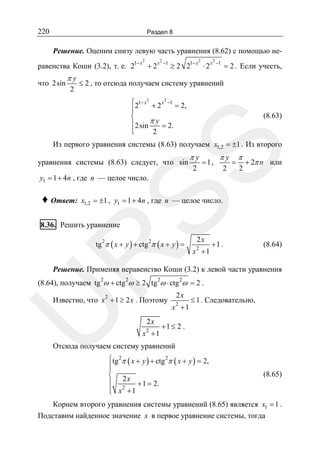 220

Раздел 8

Решение. Оценим снизу левую часть уравнения (8.62) с помощью не2

равенства Коши (3.2), т. е. 21− x + 2 x

что 2sin

πy
2

2

−1

2

≥ 2 21− x ⋅ 2 x

2

−1

= 2 . Если учесть,

≤ 2 , то отсюда получаем систему уравнений
⎧21− x 2 + 2 x 2 −1 = 2,
⎪
⎪
⎨
⎪2sin π y = 2.
⎪
⎩
2

(8.63)

SS

Из первого уравнения системы (8.63) получаем x1,2 = ±1 . Из второго
уравнения системы (8.63) следует, что sin

πy
2

= 1,

πy
2

=

π

2

+ 2π n или

y1 = 1 + 4n , где n — целое число.

♦ Ответ:

x1,2 = ±1 , y1 = 1 + 4n , где n — целое число.

8.36. Решить уравнение

R

tg 2π ( x + y ) + ctg 2π ( x + y ) =

2x

2

x +1

+1 .

(8.64)

Решение. Применяя неравенство Коши (3.2) к левой части уравнения

(8.64), получаем tg 2ω + ctg 2ω ≥ 2 tg 2ω ⋅ ctg 2ω = 2 .
2x

2

U

Известно, что x + 1 ≥ 2 x . Поэтому
2x
2

x +1

2

x +1

≤ 1 . Следовательно,

+1 ≤ 2 .

Отсюда получаем систему уравнений
⎧ tg 2π ( x + y ) + ctg 2π ( x + y ) = 2,
⎪
⎪
⎨ 2x
⎪
+ 1 = 2.
⎪ x2 + 1
⎩

(8.65)

Корнем второго уравнения системы уравнений (8.65) является x1 = 1 .
Подставим найденное значение x в первое уравнение системы, тогда

 