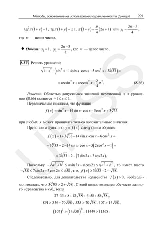 Методы, основанные на использовании ограниченности функций

tg π (1 + y ) = 1 , tgπ (1 + y ) = ±1 , π (1 + y ) =
2

π
4

( 2n + 1)

или y1 =

221

2n − 3
,
4

где n — целое число.

♦ Ответ:

x1 = 1 , y1 =

2n − 3
, где n — целое число.
4

8.37. Решить уравнение
2

(

2

)

2

SS

1 − x ⋅ sin x − 14sin x ⋅ cos x − 5cos x + 3 3 33 =
5
= arcsin 2 x + arccos 2 x − π 2 .
4

(8.66)

Решение. Областью допустимых значений переменной x в уравнении (8.66) являются −1 ≤ x ≤ 1 .
Первоначально покажем, что функция
f ( x ) = sin x − 14sin x ⋅ cos x − 5cos x + 3 3 33
2

2

R

при любых x может принимать только положительные значения.
Представим функцию y = f ( x ) следующим образом:
f ( x ) = 1 + 3 3 33 − 14sin x ⋅ cos x − 6 cos 2 x =

(

)

= 3 3 33 − 2 − 14sin x ⋅ cos x − 3 2 cos 2 x − 1 =

U

= 3 3 33 − 2 − ( 7 sin 2 x + 3cos 2 x ) .

Поскольку − a 2 + b 2 ≤ a sin 2 x + b cos 2 x ≤ a 2 + b 2 , то имеет место
− 58 ≤ 7 sin 2 x + 3cos 2 x ≤ 58 , т. е. f ( x ) ≥ 3 3 33 − 2 − 58 .
Следовательно, для доказательства неравенства f ( x ) > 0 , необходи-

мо показать, что 3 3 33 > 2 + 58 . С этой целью возведем обе части данного неравенства в куб, тогда
27 ⋅ 33 > 8 + 12 58 + 6 ⋅ 58 + 58 58 ,
891 > 356 + 70 58 , 535 > 70 58 , 107 > 14 58 ,

(107 )2 > (14

58

)

2

, 11449 > 11368 .

 