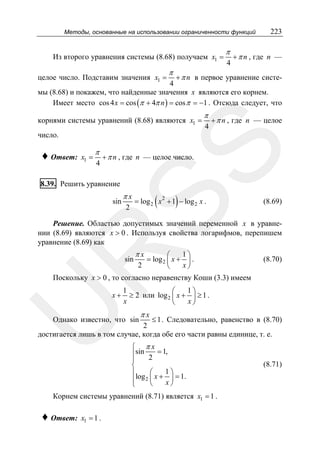 Методы, основанные на использовании ограниченности функций

Из второго уравнения системы (8.68) получаем x1 =

π

π
4

223

+ π n , где n —

+ π n в первое уравнение систе4
мы (8.68) и покажем, что найденные значения x являются его корнем.
Имеет место cos 4 x = cos (π + 4π n ) = cos π = −1 . Отсюда следует, что

целое число. Подставим значения x1 =

корнями системы уравнений (8.68) являются x1 =

π
4

+ π n , где n — целое

♦ Ответ:

SS

число.
x1 =

π

4

+ π n , где n — целое число.

8.39. Решить уравнение

sin

πx
2

(

)

= log 2 x 2 + 1 − log 2 x .

(8.69)

Решение. Областью допустимых значений переменной x в уравнении (8.69) являются x > 0 . Используя свойства логарифмов, перепишем
уравнение (8.69) как

πx

R
sin

2

1⎞
⎛
= log 2 ⎜ x + ⎟ .
x⎠
⎝

(8.70)

Поскольку x > 0 , то согласно неравенству Коши (3.3) имеем

U

x+

1
1⎞
⎛
≥ 2 или log 2 ⎜ x + ⎟ ≥ 1 .
x
x⎠
⎝

πx

≤ 1 . Следовательно, равенство в (8.70)
2
достигается лишь в том случае, когда обе его части равны единице, т. е.

Однако известно, что sin

⎧ πx
⎪sin 2 = 1,
⎪
⎨
1⎞
⎛
⎪
⎪log 2 ⎜ x + x ⎟ = 1.
⎝
⎠
⎩

Корнем системы уравнений (8.71) является x1 = 1 .

♦ Ответ:

x1 = 1 .

(8.71)

 
