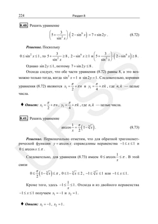 224

Раздел 8

8.40. Решить уравнение

(

)

3 ⎞
⎛
6
⎜ 5 + 2 ⎟ ⋅ 2 − sin x = 7 + sin 2 y .
sin x ⎠
⎝

(8.72)

Решение. Поскольку
0 ≤ sin 2 x ≤ 1 , то 5 +

(

)

3 ⎞
⎛
6
≥ 8 , 2 − sin 6 x ≥ 1 и ⎜ 5 + 2 ⎟ ⋅ 2 − sin x ≥ 8 .
sin x
sin x ⎠
⎝
3

2

SS

Однако sin 2 y ≤ 1 , поэтому 7 + sin 2 y ≤ 8 .
Отсюда следует, что обе части уравнения (8.72) равны 8, а это возможно только тогда, когда sin 2 x = 1 и sin 2 y = 1 . Следовательно, корнями
уравнения (8.72) являются x1 =
числа.

♦ Ответ:

x1 =

π

2

+ π n , y1 =

π

π

4

2

+ π n и y1 =

π

4

+ π k , где n, k — целые

+ π k , где n, k — целые числа.

8.41. Решить уравнение

1 π
1− 3 x .
=
x 2

(

R
arccos

)

(8.73)

U

Решение. Первоначально отметим, что для обратной тригонометрической функции y = arccos x справедливы неравенства −1 ≤ x ≤ 1 и
0 ≤ arccos x ≤ π .
1
Следовательно, для уравнения (8.73) имеем 0 ≤ arccos ≤ π . В этой
x
связи
0≤

π

2

( 1− x ) ≤ π , 0 ≤ 1−
3

3

x ≤ 2 , −1 ≤ 3 x ≤ 1 или −1 ≤ x ≤ 1 .

1
≤ 1 . Отсюда и из двойного неравенства
x
−1 ≤ x ≤ 1 получаем x1 = −1 и x2 = 1 .

Кроме того, здесь −1 ≤

♦ Ответ:

x1 = −1 , x2 = 1 .

 