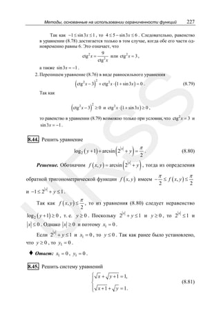 227

Методы, основанные на использовании ограниченности функций

Так как −1 ≤ sin 3 x ≤ 1 , то 4 ≤ 5 − sin 3 x ≤ 6 . Следовательно, равенство
в уравнении (8.78) достигается только в том случае, когда обе его части одновременно равны 6. Это означает, что
9
ctg 2 x =
или ctg 2 x = 3 ,
ctg 2 x
а также sin 3 x = −1 .
2. Перепишем уравнение (8.76) в виде равносильного уравнения

( ctg x − 3)
2

2

+ ctg 2 x ⋅ (1 + sin 3x ) = 0 .

(8.79)

SS

Так как

( ctg x − 3)
2

2

≥ 0 и ctg 2 x ⋅ (1 + sin 3x ) ≥ 0 ,

то равенство в уравнении (8.79) возможно только при условии, что ctg 2 x = 3 и
sin 3 x = −1 .

8.44. Решить уравнение

(

)

log 2 ( y + 1) + arcsin 2 + y =
x

(

π

2

.

(8.80)

)

R

Решение. Обозначим f ( x, y ) = arcsin 2 + y , тогда из определения
x

обратной тригонометрической функции f ( x, y ) имеем −

π
2

≤ f ( x, y ) ≤

π
2

x

и −1 ≤ 2 + y ≤ 1 .

π

2

, то из уравнения (8.80) следует неравенство

U

Так как f ( x, y ) ≤

log 2 ( y + 1) ≥ 0 , т. е. y ≥ 0 . Поскольку 2 + y ≤ 1 и y ≥ 0 , то 2 ≤ 1 и
x

x

x ≤ 0 . Однако x ≥ 0 и поэтому x1 = 0 .
x

Если 2 + y ≤ 1 и x1 = 0 , то y ≤ 0 . Так как ранее было установлено,
что y ≥ 0 , то y1 = 0 .

♦ Ответ:

x1 = 0 , y1 = 0 .

8.45. Решить систему уравнений
⎧
⎪ x + y + 1 = 1,
⎨
⎪
⎩ x + 1 + y = 1.

(8.81)

 
