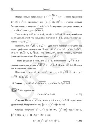24

Раздел 1

Введем новую переменную z =

( y − 2 )4 + y 4 = 4

принимает вид

( y − 2) + y
2

= y − 1 . Тогда уравнение

( z − 1)4 + ( z + 1)4 = 4 .

Отсюда следует

биквадратное уравнение z 4 + 6 z 2 − 1 = 0 , корнями которого являются
z 2 = 10 − 3 или z1,2 = ±

10 − 3 .

Так как 0 ≤ y ≤ 2 и z = y − 1 , то −1 ≤ z ≤ 2 − 1 . Поэтому необходимо убедиться в том, что найденные значения z1 и z2 удовлетворяют ус-

SS

ловию −1 ≤ z ≤ 2 − 1 .

10 − 3 ≤ 2 − 1 . Для этого возведем в квадрат обе

Покажем, что

части требуемого неравенства. Тогда

10 − 3 ≤ 3 − 2 2 ,

10 ≤ 6 − 2 2 ,

10 ≤ 36 − 24 2 + 8 , 12 2 ≤ 17 или 288 ≤ 289 . Таким образом, получили

очевидное неравенство. Следовательно, z1 ≤ 2 − 1 .

Теперь убедимся в том, что z2 ≥ −1 . Неравенство −
10 − 3 ≤ 1 ,

равносильно неравенствам
нее неравенство очевидно.

y = z +1 и

2

x = y , то

R

Поскольку

10 − 3 ≤ 1 или

= 10 − 2 ± 2

10 ≤ 4 . Послед-

10 − 3 и х 1,2 =

10 − 3 .

x1 = 10 − 2 + 2

U

♦ Ответ:

y1,2 = 1 ±

10 − 3 ≥ −1

10 − 3 , x2 = 10 − 2 − 2

10 − 3 .

1.26. Решить уравнение

Решение. Пусть

2

x + x + 6 x + 2 = 18.
2

x + 2 = y , тогда y ≥ 0 и x = y − 2 . В таком случае

(

) ( y − 1) + 6 y = 18 .
+ 6 y − 16 = 0 , ( y − 16 ) − 3 y ( y − 2 ) = 0 ,

уравнение (1.55) принимает вид y 2 − 2
Отсюда получаем

(y

2

+4

(1.55)

4

y − 3y

2

2

4

) ( y + 2 ) ( y − 2) − 3 y ( y − 2 ) = 0 или
( y − 2 ) ( y + 2 y + y + 8 ) = 0.
3

2

(1.56)

 