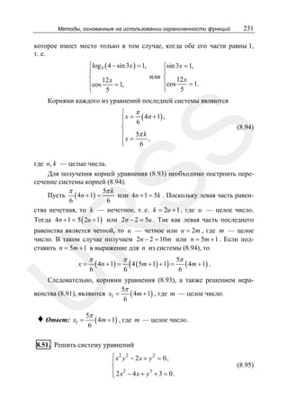 Методы, основанные на использовании ограниченности функций

231

которое имеет место только в том случае, когда обе его части равны 1,
т. е.
⎧log3 ( 4 − sin 3 x ) = 1,
⎧sin 3 x = 1,
⎪
⎪
или ⎨ 12 x
⎨ 12 x
= 1.
⎪cos
⎪cos
= 1,
5
⎩
5
⎩

Корнями каждого из уравнений последней системы являются

π
⎧
⎪ x = 6 ( 4n + 1) ,
⎪
⎨
5π k
⎪
⎪x = 6 ,
⎩

SS

(8.94)

R

где n, k — целые числа.
Для получения корней уравнения (8.93) необходимо построить пересечение системы корней (8.94).
π
5π k
или 4n + 1 = 5k . Поскольку левая часть равенПусть ( 4n + 1) =
6
6
ства нечетная, то k — нечетное, т. е. k = 2u + 1 , где u — целое число.
Тогда 4n + 1 = 5 ( 2u + 1) или 2n − 2 = 5u . Так как левая часть последнего

равенства является четной, то u — четное или u = 2m , где m — целое
число. В таком случае получаем 2n − 2 = 10m или n = 5m + 1 . Если подставить n = 5m + 1 в выражение для n из системы (8.94), то

π

6

π

( 4n + 1) = ( 4 ( 5m + 1) + 1) =
6

5π
( 4m + 1) .
6

U

x=

Следовательно, корнями уравнения (8.93), а также решением нера5π
венства (8.91), являются x1 =
( 4m + 1) , где m — целое число.
6

♦ Ответ:

x1 =

5π
( 4m + 1) , где m — целое число.
6

8.51. Решить систему уравнений
⎧ x2 y 2 − 2 x + y 2 = 0 ,
⎪
⎨
⎪ 2 x 2 − 4 x + y 3 + 3 = 0.
⎩

(8.95)

 