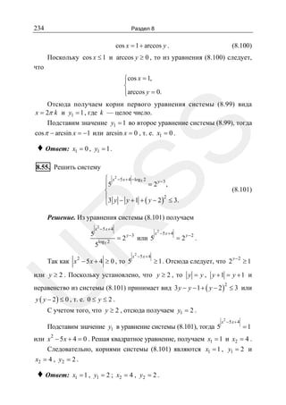 234

Раздел 8

cos x = 1 + arccos y .

(8.100)

Поскольку cos x ≤ 1 и arccos y ≥ 0 , то из уравнения (8.100) следует,
что
⎧cos x = 1,
⎪
⎨
⎪arccos y = 0.
⎩

♦ Ответ:

SS

Отсюда получаем корни первого уравнения системы (8.99) вида
x = 2π k и y1 = 1 , где k — целое число.
Подставим значение y1 = 1 во второе уравнение системы (8.99), тогда
cos π − arcsin x = −1 или arcsin x = 0 , т. е. x1 = 0 .
x1 = 0 , y1 = 1 .

8.55. Решить систему

⎧ x 2 −5 x + 4 − log5 2
= 2 y −3 ,
⎪5
⎨
⎪3 y − y + 1 + y − 2 2 ≤ 3.
(
)
⎩

(8.101)

R

Решение. Из уравнения системы (8.101) получаем
2

5

x −5 x + 4
log5 2

5

= 2 y −3 или 5

Так как x 2 − 5 x + 4 ≥ 0 , то 5

x 2 −5 x + 4

x 2 −5 x + 4

= 2 y −2 .

≥ 1 . Отсюда следует, что 2

y− 2

≥1

U

или y ≥ 2 . Поскольку установлено, что y ≥ 2 , то y = y , y + 1 = y + 1 и

неравенство из системы (8.101) принимает вид 3 y − y − 1 + ( y − 2 ) ≤ 3 или
2

y ( y − 2 ) ≤ 0 , т. е. 0 ≤ y ≤ 2 .

С учетом того, что y ≥ 2 , отсюда получаем y1 = 2 .

Подставим значение y1 в уравнение системы (8.101), тогда 5
2

2

x −5 x + 4

=1

или x − 5 x + 4 = 0 . Решая квадратное уравнение, получаем x1 = 1 и x2 = 4 .
Следовательно, корнями системы (8.101) являются x1 = 1 , y1 = 2 и
x2 = 4 , y2 = 2 .

♦ Ответ:

x1 = 1 , y1 = 2 ; x2 = 4 , y2 = 2 .

 