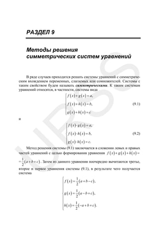 РАЗДЕЛ 9

SS

Методы решения
симметрических систем уравнений

В ряде случаев приходится решать системы уравнений с симметрическим вхождением переменных, слагаемых или сомножителей. Системы c
таким свойством будем называть симметрическими. К таким системам
уравнений относятся, в частности, системы вида
⎧ f ( x ) + g ( x ) = a,
⎪
⎪
⎨ f ( x ) + h ( x ) = b,
⎪
⎪
⎩g ( x) + h ( x) = c
⎧ f ( x ) ⋅ g ( x ) = a,
⎪
⎪
⎨ f ( x ) ⋅ h ( x ) = b,
⎪
⎪
⎩ g ( x ) ⋅ h ( x ) = c.

(9.2)

R

и

(9.1)

U

Метод решения системы (9.1) заключается в сложении левых и правых
частей уравнений с целью формирования уравнения f ( x ) + g ( x ) + h ( x ) =

1
( a + b + c ) . Затем из данного уравнения поочередно вычитаются третье,
2
второе и первое уравнения системы (9.1), в результате чего получается
система
1
⎧
⎪ f ( x) = 2 (a + b − c),
⎪
⎪
1
⎪
⎨g ( x) = (a − b + c),
2
⎪
⎪
⎪h ( x ) = 1 ( −a + b + c ) .
⎪
2
⎩

=

 