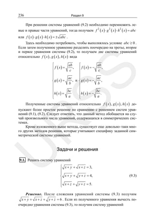 236

Раздел 9

При решении системы уравнений (9.2) необходимо перемножить левые и правые части уравнений, тогда получаем f

2

( x ) ⋅ g 2 ( x ) ⋅ h2 ( x ) = abc

или f ( x ) ⋅ g ( x ) ⋅ h ( x ) = ± abc .
Здесь необходимо потребовать, чтобы выполнялось условие abc ≥ 0 .
Если затем полученное уравнение разделить поочередно на третье, второе
и первое уравнения системы (9.2), то получаем две системы уравнений
относительно f ( x ) , g ( x ) , h ( x ) вида
ab
,
c

SS

⎧
⎧
ab
, ⎪ f ( x) = −
⎪ f ( x) =
c
⎪
⎪
⎪
⎪
ac
⎪
⎪
, и ⎨g ( x) = −
⎨g ( x) =
b
⎪
⎪
⎪
⎪
⎪h x = bc
⎪h x = −
⎪ ( )
⎪ ( )
a
⎩
⎩

ac
,
b

bc
.
a

Полученные системы уравнений относительно f ( x ) , g ( x ) , h ( x ) до-

U

R

пускают более простое решение по сравнению с решением систем уравнений (9.1), (9.2). Следует отметить, что данный метод обобщается на случай произвольного числа уравнений, содержащихся в симметрических системах.
Кроме изложенного выше метода, существует еще довольно–таки много других методов решения, которые учитывают специфику заданной симметрической системы уравнений.

Задачи и решения

9.1. Решить систему уравнений
⎧ x + y + x + z = 3,
⎪
⎪
⎨ x + y + y + z = 4,
⎪
⎪ x + z + y + z = 5.
⎩

(9.3)

Решение. После сложения уравнений системы (9.3) получим
x + y + x + z + y + z = 6 . Если из полученного уравнения вычесть поочередно уравнения системы (9.3), то получим систему уравнений

 