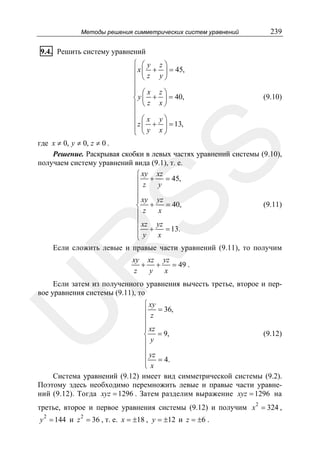 Методы решения симметрических систем уравнений

239

9.4. Решить систему уравнений
⎧ ⎛y
⎪x ⎜ +
⎪ ⎝z
⎪
⎪ ⎛x
⎨y⎜ +
⎪ ⎝z
⎪
⎪ ⎛x
⎪z ⎜ y +
⎩ ⎝

z⎞
⎟ = 45,
y⎠
z⎞
⎟ = 40,
x⎠

(9.10)

y⎞
⎟ = 13,
x⎠

SS

где x ≠ 0, y ≠ 0, z ≠ 0 .
Решение. Раскрывая скобки в левых частях уравнений системы (9.10),
получаем систему уравнений вида (9.1), т. е.
⎧ xy xz
⎪ z + y = 45,
⎪
⎪ xy yz
⎪
(9.11)
= 40,
⎨ +
x
⎪z
⎪ xz yz
⎪ +
= 13.
⎪y
x
⎩

R

Если сложить левые и правые части уравнений (9.11), то получим
xy xz yz
+ +
= 49 .
z
y
x

Если затем из полученного уравнения вычесть третье, второе и первое уравнения системы (9.11), то

U

⎧ xy
⎪ = 36,
⎪z
⎪ xz
⎪
(9.12)
⎨ = 9,
⎪y
⎪
⎪ yz = 4.
⎪x
⎩
Система уравнений (9.12) имеет вид симметрической системы (9.2).
Поэтому здесь необходимо перемножить левые и правые части уравнений (9.12). Тогда xyz = 1296 . Затем разделим выражение xyz = 1296 на

третье, второе и первое уравнения системы (9.12) и получим x 2 = 324 ,
2

y = 144 и z 2 = 36 , т. е. x = ±18 , y = ±12 и z = ±6 .

 