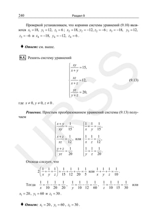 240

Раздел 9

Проверкой устанавливаем, что корнями системы уравнений (9.10) являются x1 = 18, y1 = 12, z1 = 6 ; x2 = 18, y2 = −12, z2 = −6 ; x3 = −18, y3 = 12,
z3 = −6 и x4 = −18, y4 = −12, z4 = 6 .

♦ Ответ: см. выше.
9.5. Решить систему уравнений

SS

⎧ xy
⎪ x + y = 15,
⎪
⎪ xz
⎪
= 12,
⎨
⎪x+ z
⎪ yz
⎪
= 20,
⎪y+z
⎩

(9.13)

где x ≠ 0, y ≠ 0, z ≠ 0 .

Решение. Простым преобразованием уравнений системы (9.13) получаем

U

R

⎧x+ y 1
⎧1 1 1
⎪ xy = 15 ,
⎪ x + y = 15 ,
⎪
⎪
⎪x+ z 1
⎪1 1 1
⎪
⎪
= , или ⎨ + = ,
⎨
12
⎪ xz
⎪ x z 12
⎪y+z 1
⎪1 1 1
⎪ + = .
⎪
=
⎪ y z 20
⎪ yz
20
⎩
⎩

Отсюда следует, что
⎛1 1 1⎞ 1 1
1 1
1 1 1 1
2⎜ + + ⎟ = + +
= или + + = .
x y z 10
⎝ x y z ⎠ 15 12 20 5

Тогда

1 1 1
1
= −
=
,
x 10 20 20

1 1 1
1
,
= − =
y 10 12 60

x1 = 20 , y1 = 60 и z1 = 30 .

♦ Ответ:

x1 = 20 , y1 = 60 , z1 = 30 .

1 1 1
1
= − =
z 10 15 30

или

 