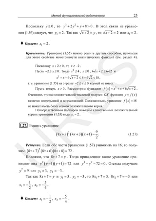 25

Метод функциональной подстановки
3

2

Поскольку y ≥ 0 , то y + 2 y + y + 8 > 0 . В этой связи из уравнения (1.56) следует, что y1 = 2 . Так как

♦ Ответ:

x + 2 = y , то

x + 2 = 2 или x1 = 2 .

x1 = 2 .

Примечание. Уравнение (1.55) можно решить другим способом, используя
для этого свойства монотонности аналитических функций (см. раздел 4).
Поскольку x + 2 ≥ 0 , то x ≥ −2 .

SS

Пусть −2 ≤ x ≤ 0 . Тогда x 2 ≤ 4 , x ≤ 0 , 6 x + 2 ≤ 6 2 и
x 2 + x + 6 x + 2 ≤ 4 + 6 2 < 18 ,

т. е. уравнение (1.55) на отрезке −2 ≤ x ≤ 0 корней не имеет.

Пусть теперь x > 0 . Рассмотрим функцию f ( x ) = x 2 + x + 6 x + 2 .
Очевидно, что на положительной числовой полуоси OX функция y = f ( x )
является непрерывной и возрастающей. Следовательно, уравнение f ( x ) = 18

R

не может иметь более одного положительного корня.
Непосредственным подбором находим единственный положительный
корень уравнения (1.55) вида x1 = 2 .

1.27. Решить уравнение

(8 x + 7 )2 ( 4 x + 3)( x + 1) =

9
.
2

(1.57)

Решение. Если обе части уравнения (1.57) умножить на 16, то полу-

чим ( 8 x + 7 ) ( 8 x + 6 )( 8 x + 8 ) = 72 .

U

2

Положим, что 8 x + 7 = y . Тогда приведенное выше уравнение при-

нимает вид y

2

( y − 1)( y + 1) = 72

4

2

или y − y − 72 = 0 . Отсюда получаем

2

y = 9 или y1 = 3 , y2 = − 3 .

Так как 8 x + 7 = y и y1 = 3 , y2 = − 3 , то 8 x1 + 7 = 3 , 8 x2 + 7 = − 3 или

x1 = −

1
5
, x2 = − .
2
4

♦ Ответ:

x1 = −

1
5
, x2 = − .
2
4

 