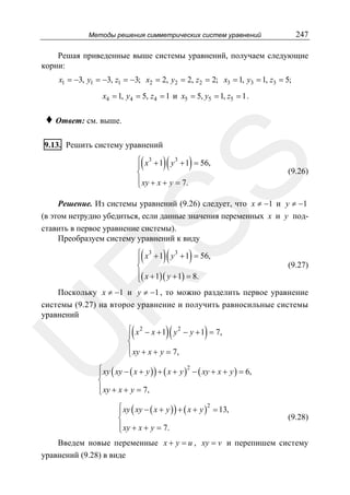 247

Методы решения симметрических систем уравнений

Решая приведенные выше системы уравнений, получаем следующие
корни:
x1 = −3, y1 = −3, z1 = −3; x2 = 2, y2 = 2, z2 = 2; x3 = 1, y3 = 1, z3 = 5;
x4 = 1, y4 = 5, z4 = 1 и x5 = 5, y5 = 1, z5 = 1 .

♦ Ответ: см. выше.
9.13. Решить систему уравнений

(

)(

)

SS

⎧ x3 + 1 y 3 + 1 = 56,
⎪
⎨
⎪ xy + x + y = 7.
⎩

(9.26)

Решение. Из системы уравнений (9.26) следует, что x ≠ −1 и y ≠ −1
(в этом нетрудно убедиться, если данные значения переменных x и y подставить в первое уравнение системы).
Преобразуем систему уравнений к виду

(

)(

)

R

⎧ x3 + 1 y 3 + 1 = 56,
⎪
⎨
⎪( x + 1)( y + 1) = 8.
⎩

(9.27)

U

Поскольку x ≠ −1 и y ≠ −1 , то можно разделить первое уравнение
системы (9.27) на второе уравнение и получить равносильные системы
уравнений

(

)(

)

⎧ x 2 − x + 1 y 2 − y + 1 = 7,
⎪
⎨
⎪ xy + x + y = 7,
⎩

2
⎧
⎪ xy ( xy − ( x + y ) ) + ( x + y ) − ( xy + x + y ) = 6,
⎨
⎪ xy + x + y = 7,
⎩

⎧ xy ( xy − ( x + y ) ) + ( x + y )2 = 13,
⎪
⎨
⎪ xy + x + y = 7.
⎩

(9.28)

Введем новые переменные x + y = u , xy = v и перепишем систему
уравнений (9.28) в виде

 