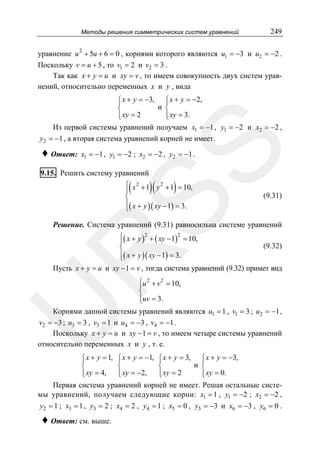 Методы решения симметрических систем уравнений

249

уравнение u 2 + 5u + 6 = 0 , корнями которого являются u1 = −3 и u2 = −2 .
Поскольку v = u + 5 , то v1 = 2 и v2 = 3 .
Так как x + y = u и xy = v , то имеем совокупность двух систем уравнений, относительно переменных x и y , вида

♦ Ответ:

SS

⎧ x + y = −3, ⎧ x + y = −2,
⎪
⎪
и ⎨
⎨
⎪ xy = 2
⎪ xy = 3.
⎩
⎩
Из первой системы уравнений получаем x1 = −1 , y1 = −2 и x2 = −2 ,
y2 = −1 , а вторая система уравнений корней не имеет.
x1 = −1 , y1 = −2 ; x2 = −2 , y2 = −1 .

9.15. Решить систему уравнений

(

)(

)

⎧ x 2 + 1 y 2 + 1 = 10,
⎪
⎨
⎪( x + y )( xy − 1) = 3.
⎩

(9.31)

Решение. Система уравнений (9.31) равносильна системе уравнений

R

⎧( x + y )2 + ( xy − 1)2 = 10,
⎪
(9.32)
⎨
⎪( x + y )( xy − 1) = 3.
⎩
Пусть x + y = u и xy − 1 = v , тогда система уравнений (9.32) примет вид

U

⎧u 2 + v 2 = 10,
⎪
⎨
⎪uv = 3.
⎩
Корнями данной системы уравнений являются u1 = 1 , v1 = 3 ; u2 = −1 ,
v2 = −3 ; u3 = 3 , v3 = 1 и u4 = −3 , v4 = −1 .
Поскольку x + y = u и xy − 1 = v , то имеем четыре системы уравнений
относительно переменных x и y , т. е.
⎧ x + y = 1,
⎪
⎨
⎪ xy = 4,
⎩

⎧ x + y = −1,
⎪
⎨
⎪ xy = −2,
⎩

⎧ x + y = 3, ⎧ x + y = −3,
⎪
⎪
и ⎨
⎨
⎪ xy = 2
⎪ xy = 0.
⎩
⎩

Первая система уравнений корней не имеет. Решая остальные системы уравнений, получаем следующие корни: x1 = 1 , y1 = −2 ; x2 = −2 ,
y2 = 1 ; x3 = 1 , y3 = 2 ; x4 = 2 , y4 = 1 ; x5 = 0 , y5 = −3 и x6 = −3 , y6 = 0 .

♦ Ответ: см. выше.

 
