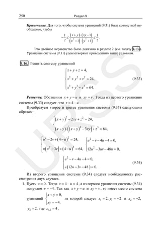 250

Раздел 9

Примечание. Для того, чтобы система уравнений (9.31) была совместной необходимо, чтобы
1 ( x + y ) ⋅ ( xy − 1) 1
− ≤ 2
≤ .
2
2
x +1 ⋅ y +1 2

(

)(

)

Это двойное неравенство было доказано в разделе 2 (см. задачу 2.13.).
Уравнения системы (9.31) удовлетворяют приведенным выше условиям.

9.16. Решить систему уравнений

SS

⎧ x + y + z = 4,
⎪
⎪ 2
2
2
⎨ x + y + z = 24,
⎪
⎪ x3 + y 3 + z 3 = 64.
⎩

(9.33)

Решение. Обозначим x + y = u и xy = v . Тогда из первого уравнения
системы (9.33) следует, что z = 4 − u .
Преобразуем второе и третье уравнения системы (9.33) следующим
образом:
⎧( x + y )2 − 2 xy + z 2 = 24,
⎪
⎨
⎪( x + y ) ⋅ ( x + y )2 − 3 xy + z 3 = 64,
⎩

R

(

⎧u 2 − 2v + ( 4 − u )2 = 24,
⎪
⎨
⎪u u 2 − 3v + ( 4 − u )3 = 64,
⎩

U

(

)

)

⎧u 2 − v − 4u − 4 = 0,
⎪
⎨
⎪12u 2 − 3uv − 48u = 0,
⎩

⎧u 2 − v − 4u − 4 = 0,
⎪
⎨
⎪u (12u − 3v − 48 ) = 0.
⎩

(9.34)

Из второго уравнения системы (9.34) следует необходимость рассмотрения двух случаев.
1. Пусть u = 0 . Тогда z = 4 − u = 4 , а из первого уравнения системы (9.34)
получаем v = −4 . Так как x + y = u и xy = v , то имеет место система

⎧ x + y = 0,
⎪
уравнений ⎨
из которой следует x1 = 2, y1 = − 2 и x2 = −2,
⎪ xy = − 4,
⎩
y2 = 2 , где z1,2 = 4 .

 
