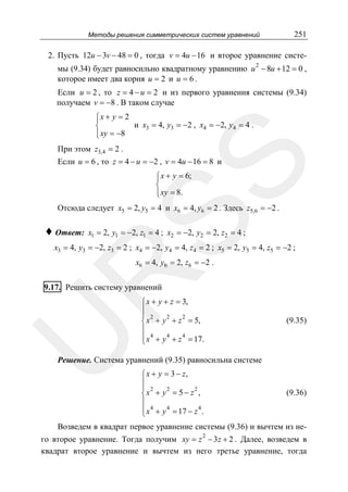 Методы решения симметрических систем уравнений

251

2. Пусть 12u − 3v − 48 = 0 , тогда v = 4u − 16 и второе уравнение системы (9.34) будет равносильно квадратному уравнению u 2 − 8u + 12 = 0 ,
которое имеет два корня u = 2 и u = 6 .

Если u = 2 , то z = 4 − u = 2 и из первого уравнения системы (9.34)
получаем v = −8 . В таком случае
⎧x + y = 2
⎪
и x3 = 4, y3 = −2 , x4 = −2, y4 = 4 .
⎨
⎪ xy = −8
⎩
При этом z3,4 = 2 .

SS

Если u = 6 , то z = 4 − u = −2 , v = 4u − 16 = 8 и
⎧ x + y = 6;
⎪
⎨
⎪ xy = 8.
⎩

Отсюда следует x5 = 2, y5 = 4 и x6 = 4, y6 = 2 . Здесь z5,6 = −2 .

♦ Ответ:

x1 = 2, y1 = −2, z1 = 4 ; x2 = −2, y2 = 2, z2 = 4 ;

x3 = 4, y3 = −2, z3 = 2 ; x4 = −2, y4 = 4, z4 = 2 ; x5 = 2, y5 = 4, z5 = −2 ;

R

x6 = 4, y6 = 2, z6 = −2 .

U

9.17. Решить систему уравнений

⎧ x + y + z = 3,
⎪
⎪ 2
2
2
⎨ x + y + z = 5,
⎪
⎪ x 4 + y 4 + z 4 = 17.
⎩

(9.35)

Решение. Система уравнений (9.35) равносильна системе
⎧ x + y = 3 − z,
⎪
⎪ 2
2
2
⎨x + y = 5 − z ,
⎪
⎪ x 4 + y 4 = 17 − z 4 .
⎩

(9.36)

Возведем в квадрат первое уравнение системы (9.36) и вычтем из не2

го второе уравнение. Тогда получим xy = z − 3 z + 2 . Далее, возведем в
квадрат второе уравнение и вычтем из него третье уравнение, тогда

 