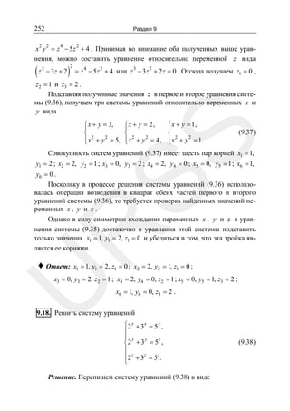 252

Раздел 9

2 2

4

2

x y = z − 5 z + 4 . Принимая во внимание оба полученных выше уравнения, можно составить уравнение относительно переменной z вида

(z

2

− 3z + 2

)

2

3
2
= z 4 − 5 z 2 + 4 или z − 3 z + 2 z = 0 . Отсюда получаем z1 = 0 ,

z2 = 1 и z3 = 2 .
Подставляя полученные значения z в первое и второе уравнения системы (9.36), получаем три системы уравнений относительно переменных x и
y вида
⎧ x + y = 2,
⎪
⎨ 2
⎪ x + y 2 = 4,
⎩

⎧ x + y = 1,
⎪
⎨ 2
2
⎪
⎩ x + y = 1.

(9.37)

SS

⎧ x + y = 3,
⎪
⎨ 2
2
⎪
⎩ x + y = 5,

Совокупность систем уравнений (9.37) имеет шесть пар корней x1 = 1,
y1 = 2 ; x2 = 2, y2 = 1 ; x3 = 0, y3 = 2 ; x4 = 2, y4 = 0 ; x5 = 0, y5 = 1 ; x6 = 1,

R

y6 = 0 .
Поскольку в процессе решения системы уравнений (9.36) использовалась операция возведения в квадрат обеих частей первого и второго
уравнений системы (9.36), то требуется проверка найденных значений переменных x , y и z .
Однако в силу симметрии вхождения переменных x , y и z в уравнения системы (9.35) достаточно в уравнения этой системы подставить
только значения x1 = 1, y1 = 2, z1 = 0 и убедиться в том, что эта тройка является ее корнями.

♦ Ответ:

x1 = 1, y1 = 2, z1 = 0 ; x2 = 2, y2 = 1, z1 = 0 ;

U

x3 = 0, y3 = 2, z2 = 1 ; x4 = 2, y4 = 0, z2 = 1 ; x5 = 0, y5 = 1, z3 = 2 ;
x6 = 1, y6 = 0, z3 = 2 .

9.18. Решить систему уравнений
⎧2 x + 3x = 5 y ,
⎪
⎪ y
y
z
⎨2 + 3 = 5 ,
⎪
⎪ 2 z + 3 z = 5 x.
⎩

Решение. Перепишем систему уравнений (9.38) в виде

(9.38)

 