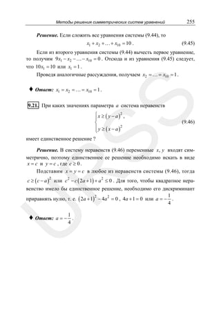 Методы решения симметрических систем уравнений

255

Решение. Если сложить все уравнения системы (9.44), то
x1 + x2 +…+ x10 = 10 .

(9.45)

Если из второго уравнения системы (9.44) вычесть первое уравнение,
то получим 9 x1 − x2 −…− x10 = 0 . Отсюда и из уравнения (9.45) следует,
что 10 x1 = 10 или x1 = 1 .
Проведя аналогичные рассуждения, получаем x2 = … = x10 = 1 .
x1 = x2 = … = x10 = 1 .

SS

♦ Ответ:

9.21. При каких значениях параметра a система неравенств
⎧ x ≥ ( y − a )2 ,
⎪
⎨
⎪ y ≥ ( x − a )2
⎩

(9.46)

имеет единственное решение ?

R

Решение. В систему неравенств (9.46) переменные x, y входят симметрично, поэтому единственное ее решение необходимо искать в виде
x = c и y = c , где c ≥ 0 .
Подставим x = y = c в любое из неравенств системы (9.46), тогда
c ≥ ( c − a ) или c 2 − c ( 2a + 1) + a 2 ≤ 0 . Для того, чтобы квадратное нера2

U

венство имело бы единственное решение, необходимо его дискриминант
1
2
приравнять нулю, т. е. ( 2a + 1) − 4a 2 = 0 , 4a + 1 = 0 или a = − .
4

♦ Ответ: a = − 1 .
4

 