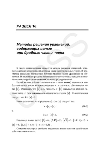 РАЗДЕЛ 10

SS

Методы решения уравнений,
содержащих целые
или дробные части числа

R

К числу нестандартных относятся методы решения уравнений, которые содержат целые и (или) дробные части действительных чисел. В программе школьной математики методы решения таких уравнений не изучаются. В настоящем разделе применение существующих методов и приемов иллюстрируется на примерах решения ряда уравнений.
Целой частью действительного числа x (или антье) называется наибольшее целое число, не превосходящее x , и это число обозначается через [ x ] . Очевидно, что [ x ] ≤ x . Разность x − [ x ] называется дробной частью числа x (или мантисса) и обозначается через { x} . Из определения

U

следует, что 0 ≤ { x} < 1 .

Непосредственно из определения [ x ] и { x} следует, что
x = [ x ] + { x}

(10.1)

0 ≤ x − [ x] < 1 .

(10.2)

и

Например, имеет место [ 6] = 6 , [ 2, 45] = 2 , ⎡ 3 ⎤ = 1 , [ −4,15] = −5 и
⎣ ⎦
{5} = 0 , {3, 77} = 0, 77 , {−4,15} = 0,85 .
Отметим некоторые свойства введенного выше понятия целой части
действительного числа.

 