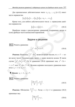Методы решения уравнений, содержащих целые или дробные части числа

257

Для произвольных действительных чисел x1 , x2 , …, xn ( n ≥ 1) имеет
место неравенство

[ x1 ] + [ x2 ] + …+ [ xn ] ≤ [ x1 + x2 + …+ xn ] .
Кроме того, для любого действительного числа x справедливо двойное неравенство

[ x] ≤ x < [ x] + 1 .

(10.3)

SS

Перейдем теперь к рассмотрению уравнений, содержащих целую и
(или) дробную части неизвестной переменной.

Задачи и решения

10.1. Решить уравнение

⎡ x2 − 5x ⎤ = x + 7 .
⎣
⎦

(10.4)

R

Решение. Поскольку ⎡ x 2 − 5 x ⎤ является целым числом, то x + 7 — то⎣
⎦
же целое число. Следовательно, число x также является целым. В таком

случае ⎡ x 2 − 5 x ⎤ = x 2 − 5 x и уравнение (10.4) принимает вид x 2 − 5 x =
⎣
⎦
= x + 7 или x 2 − 6 x − 7 = 0 . Целыми корнями последнего уравнения являются x1 = −1 и x2 = 7 .
x1 = −1 , x2 = 7 .

U

♦ Ответ:

10.2. Решить уравнение

Решение. Обозначим

⎡ 2 x − 1⎤ x − 1
⎢ 3 ⎥= 2 .
⎣
⎦

(10.5)

x −1
= y . Тогда x = 2 y + 1 и уравнение (10.5)
2

принимает вид
⎡ 4 y + 1⎤
⎢ 3 ⎥=y,
⎣
⎦

(10.6)

 
