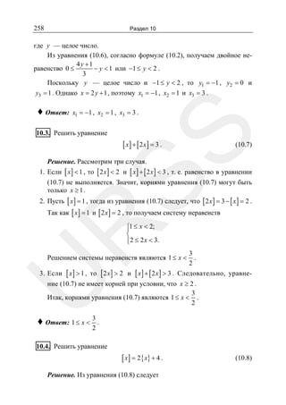 258

Раздел 10

где y — целое число.
Из уравнения (10.6), согласно формуле (10.2), получаем двойное не4 y +1
равенство 0 ≤
− y < 1 или −1 ≤ y < 2 .
3
Поскольку y — целое число и −1 ≤ y < 2 , то y1 = −1 , y2 = 0 и
y3 = 1 . Однако x = 2 y + 1 , поэтому x1 = −1 , x2 = 1 и x3 = 3 .

♦ Ответ:

x1 = −1 , x2 = 1 , x3 = 3 .

SS

10.3. Решить уравнение

[ x] + [2 x] = 3 .

(10.7)

Решение. Рассмотрим три случая.

1. Если [ x ] < 1 , то [ 2 x ] < 2 и [ x ] + [ 2 x ] < 3 , т. е. равенство в уравнении
(10.7) не выполняется. Значит, корнями уравнения (10.7) могут быть
только x ≥ 1 .
2. Пусть [ x ] = 1 , тогда из уравнения (10.7) следует, что [ 2 x ] = 3 − [ x ] = 2 .
Так как [ x ] = 1 и [ 2 x ] = 2 , то получаем систему неравенств

R

⎧1 ≤ x < 2;
⎪
⎨
⎪2 ≤ 2 x < 3.
⎩

Решением системы неравенств являются 1 ≤ x <

[ x] > 1 ,

то [ 2 x ] > 2 и

U

3. Если

[ x] + [2 x] > 3 .

3
.
2

Следовательно, уравне-

ние (10.7) не имеет корней при условии, что x ≥ 2 .
3
Итак, корнями уравнения (10.7) являются 1 ≤ x < .
2

♦ Ответ: 1 ≤ x < 3 .
2

10.4. Решить уравнение

[ x ] = 2 { x} + 4 .
Решение. Из уравнения (10.8) следует

(10.8)

 