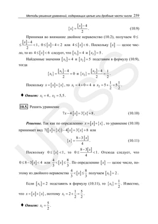 Методы решения уравнений, содержащих целые или дробные части числа

{ x} =

259

[ x] − 4 .

(10.9)
2
Принимая во внимание двойное неравенство (10.2), получаем 0 ≤
[ x ] − 4 < 1 , 0 ≤ x − 4 < 2 или 4 ≤ x < 6 . Поскольку x — целое чис≤
[ ]
[ ]
[ ]
2
ло, то из 4 ≤ [ x ] < 6 следует, что [ x1 ] = 4 и [ x2 ] = 5 .
Найденные значения [ x1 ] = 4 и [ x2 ] = 5 подставим в формулу (10.9),
тогда

[ x1 ] − 4 = 0

и { x2 } =

[ x2 ] − 4 = 1 .

SS

{ x1} =

2

2

2

Поскольку x = [ x ] + { x} , то x1 = 4 + 0 = 4 и x2 = 5 +

♦ Ответ:

1
1
=5 .
2
2

x1 = 4 , x2 = 5,5 .

10.5. Решить уравнение

7 x − 4 [ x ] = 3{ x} + 8 .

(10.10)

R

Решение. Так как по определению x = [ x ] + { x} , то уравнение (10.10)

принимает вид 7 ([ x ] + { x} ) − 4 [ x ] = 3{ x} + 8 или

{ x} =

8 − 3 [ x]

U

Поскольку 0 ≤ { x} < 1 , то 0 ≤

4

.

8 − 3[ x ]
4

(10.11)
< 1 . Отсюда следует, что

4
8
< [ x ] ≤ . По определению [ x ] — целое число, по3
3
4
8
этому из двойного неравенства < [ x ] ≤ получаем [ x1 ] = 2 .
3
3
1
Если [ x1 ] = 2 подставить в формулу (10.11), то { x1} = . Известно,
2
1 5
что x = [ x ] + { x} , поэтому x1 = 2 + = .
2 2
0 ≤ 8 − 3 [ x ] < 4 или

♦ Ответ:

x1 =

5
.
2

 