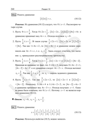 260

Раздел 10

10.6. Решить уравнение

{2{2x}} = x .

(10.12)

Решение. Из уравнения (10.12) следует, что 0 ≤ x < 1 . Рассмотрим четыре случая.
1
1
1. Пусть 0 ≤ x < . Тогда 0 ≤ 2 x < , {2 x} = 2 x , {2 {2 x}} = {4 x} = 4 x и
4
2
уравнение принимает вид 4x = x . Отсюда получаем x1 = 0 .

SS

1
1
1
≤ x < . В таком случае ≤ 2 x < 1 , {2 x} = 2 x и {2 {2x}} =
4
2
2
= {4x} . Так как 1 ≤ 4 x < 2 , то {4 x} = 4 x − 1 и уравнение можно пере-

2. Пусть

1
. Здесь следует отметить, что значе3
ние x2 принадлежит рассматриваемому промежутку.

писать как 4 x − 1 = x , т. е. x2 =

1
3
3
≤ x < . Тогда 1 ≤ 2 x < , {2 x} = 2 x − 1 и {2 {2 x}} = {4 x − 2} .
2
4
2
Принимая во внимание тот факт, что 2 ≤ 4 x < 3 , получаем 0 ≤ 4 x − 2 < 1 ,
{4 x − 2} = 4 x − 2 и из уравнения следует 4 x − 2 = x . Отсюда вытекает

3. Пусть

2
1
3
. Так как ≤ x3 < , то x3 — корень заданного уравнения.
3
2
4

R
x3 =

3
3
≤ x < 1 . Так как
≤ 2 x < 2 , то {2 x} = 2 x − 1 и {2 {2x}} =
4
2
= {4 x − 2} . Поскольку 3 ≤ 4 x < 4 и 1 ≤ 4 x − 2 < 2 , то {4 x − 2} = 4 x − 3

4. Пусть

U

и уравнение принимает вид 4 x − 3 = x . Отсюда получаем x = 1 . Однако ранее было отмечено, что 0 ≤ x < 1 . Поэтому x = 1 не является корнем уравнения (10.12).

♦ Ответ:

x1 = 0 , x2 =

1
2
, x3 = .
3
3

10.7. Решить уравнение
⎡x⎤ ⎡x⎤ ⎡x⎤ ⎡x⎤ ⎡x⎤
x = ⎢ ⎥+⎢ ⎥+⎢ ⎥+⎢ ⎥+⎢ ⎥.
⎣2⎦ ⎣3⎦ ⎣4⎦ ⎣5⎦ ⎣6⎦

Решение. Используя свойство (10.3), можно записать

(10.13)

 