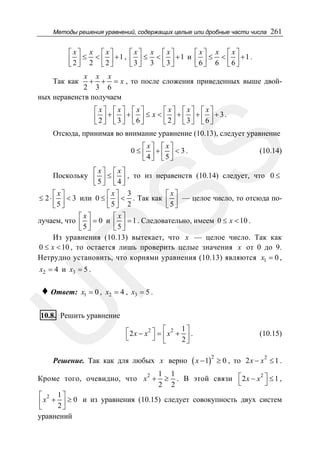Методы решения уравнений, содержащих целые или дробные части числа

261

⎡x⎤ x ⎡ x⎤
⎡x⎤ x ⎡ x⎤
⎡x⎤ x ⎡x⎤
⎢ 2 ⎥ ≤ 2 < ⎢ 2 ⎥ +1 , ⎢ 3 ⎥ ≤ 3 < ⎢ 3 ⎥ +1 и ⎢ 6 ⎥ ≤ 6 < ⎢ 6 ⎥ +1 .
⎣ ⎦
⎣ ⎦
⎣ ⎦
⎣ ⎦
⎣ ⎦
⎣ ⎦

x x x
+ + = x , то после сложения приведенных выше двой2 3 6
ных неравенств получаем

Так как

⎡x⎤ ⎡x⎤ ⎡x⎤
⎡ x⎤ ⎡ x⎤ ⎡ x⎤
⎢2⎥ + ⎢3⎥ + ⎢6⎥ ≤ x < ⎢2⎥ + ⎢3⎥ + ⎢6⎥ + 3.
⎣ ⎦ ⎣ ⎦ ⎣ ⎦
⎣ ⎦ ⎣ ⎦ ⎣ ⎦

Отсюда, принимая во внимание уравнение (10.13), следует уравнение

SS

⎡x⎤ ⎡x⎤
0 ≤ ⎢ ⎥+⎢ ⎥ < 3.
⎣4⎦ ⎣5⎦

(10.14)

R

⎡x⎤ ⎡x⎤
Поскольку ⎢ ⎥ ≤ ⎢ ⎥ , то из неравенств (10.14) следует, что 0 ≤
⎣5⎦ ⎣4⎦
⎡x⎤
⎡x⎤ 3
⎡x⎤
≤ 2 ⋅ ⎢ ⎥ < 3 или 0 ≤ ⎢ ⎥ < . Так как ⎢ ⎥ — целое число, то отсюда по5⎦ 2
5⎦
⎣
⎣
⎣5⎦
⎡x⎤
⎡x⎤
лучаем, что ⎢ ⎥ = 0 и ⎢ ⎥ = 1 . Следовательно, имеем 0 ≤ x < 10 .
⎣5⎦
⎣5⎦
Из уравнения (10.13) вытекает, что x — целое число. Так как
0 ≤ x < 10 , то остается лишь проверить целые значения x от 0 до 9.
Нетрудно установить, что корнями уравнения (10.13) являются x1 = 0 ,

x2 = 4 и x3 = 5 .

x1 = 0 , x2 = 4 , x3 = 5 .

U

♦ Ответ:

10.8. Решить уравнение
⎡2 x − x2 ⎤ = ⎡ x2 + 1 ⎤ .
⎣
⎦ ⎢
2⎥
⎣
⎦

Решение. Так как для любых x верно

Кроме того, очевидно, что x 2 +

( x − 1)2 ≥ 0 ,

(10.15)
2

то 2 x − x ≤ 1 .

1 1
≥ . В этой связи ⎡ 2 x − x 2 ⎤ ≤ 1 ,
⎣
⎦
2 2

⎡ 2 1⎤
⎢ x + 2 ⎥ ≥ 0 и из уравнения (10.15) следует совокупность двух систем
⎣
⎦
уравнений

 
