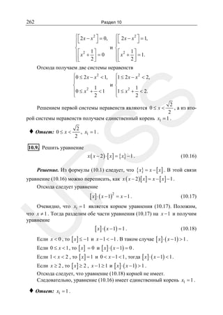 262

Раздел 10

⎧ ⎡ 2 x − x 2 ⎤ = 0, ⎧ ⎡ 2 x − x 2 ⎤ = 1,
⎦
⎦
⎪⎣
⎪⎣
⎪
⎪
и ⎨
⎨
⎪⎡ x2 + 1 ⎤ = 0
⎪ ⎡ x 2 + 1 ⎤ = 1.
⎪⎢
⎪⎢
2⎥
2⎥
⎣
⎦
⎦
⎩
⎩⎣
Отсюда получаем две системы неравенств

SS

⎧0 ≤ 2 x − x 2 < 1, ⎧1 ≤ 2 x − x 2 < 2,
⎪
⎪
и ⎨
⎨
1
1
2
⎪0 ≤ x + < 1
⎪1 ≤ x 2 + < 2.
2
⎩
2
⎩
2
, а из вто2
рой системы неравенств получаем единственный корень x1 = 1 .

Решением первой системы неравенств являются 0 ≤ x <

♦ Ответ: 0 ≤ x <

2
, x1 = 1 .
2

10.9. Решить уравнение

x ( x − 2 ) ⋅ [ x ] = { x} − 1 .

(10.16)

R

Решение. Из формулы (10.1) следует, что { x} = x − [ x ] . В этой связи

уравнение (10.16) можно переписать, как x ( x − 2 ) [ x ] = x − [ x ] − 1 .
Отсюда следует уравнение

[ x ] ⋅ ( x − 1)2 = x − 1 .

(10.17)

U

Очевидно, что x1 = 1 является корнем уравнения (10.17). Положим,
что x ≠ 1 . Тогда разделим обе части уравнения (10.17) на x − 1 и получим
уравнение

[ x ] ⋅ ( x − 1) = 1 .

(10.18)

Если x < 0 , то [ x ] ≤ −1 и x − 1 < −1 . В таком случае [ x ] ⋅ ( x − 1) > 1 .
Если 0 ≤ x < 1 , то [ x ] = 0 и [ x ] ⋅ ( x − 1) = 0 .
Если 1 < x < 2 , то [ x ] = 1 и 0 < x − 1 < 1 , тогда [ x ] ⋅ ( x − 1) < 1 .
Если x ≥ 2 , то [ x ] ≥ 2 , x − 1 ≥ 1 и [ x ] ⋅ ( x − 1) > 1 .
Отсюда следует, что уравнение (10.18) корней не имеет.
Следовательно, уравнение (10.16) имеет единственный корень x1 = 1 .

♦ Ответ:

x1 = 1 .

 