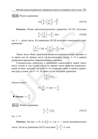 Методы решения уравнений, содержащих целые или дробные части числа

263

10.10. Решить уравнение
⎛π ⎡ π ⎤⎞
3
.
cos ⎜ + ⎢ ⎥ ⎟ =
⎝ 6 ⎣ 6x ⎦ ⎠ 2

(10.19)

Решение. Решая тригонометрическое уравнение (10.19), получаем

π
6

π
⎡π ⎤
+ ⎢ ⎥ = ± + 2π k ,
6x ⎦
6
⎣

(10.20)

SS

где k — целое число. Из уравнения (10.20) получаем совокупность двух
уравнений

π
⎡π ⎤
⎡π ⎤
⎢ 6 x ⎥ = 2π k и ⎢ 6 x ⎥ = − 3 + 2π k .
⎣ ⎦
⎣ ⎦

Левые части обоих уравнений являются рациональными числами, в
то время как их правые части (за исключением случая k = 0 в первом
уравнении) принимают иррациональные значения.
Следовательно, равенство в уравнениях совокупности может иметь
место только в том случае, когда их правые части являются рациональными (точнее, целыми) числами. А это возможно лишь в первом уравнении при условии, что k = 0 . В таком случае получаем уравнение

R

⎡π ⎤
⎢ 6x ⎥ = 0 ,
⎣ ⎦

откуда следует

0≤

π

U
♦ Ответ:

x>

6

π

6x

< 1 или x >

π
6

.

.

10.11. Решить уравнение
x 2
+ = [ x] ,
2 x

(10.21)

где x > 0 .
Решение. Так как x > 0 , то [ x ] = n , где n — целое неотрицательное

число. Тогда из уравнения (10.21) получаем

x 2
+ = n или
2 x

 