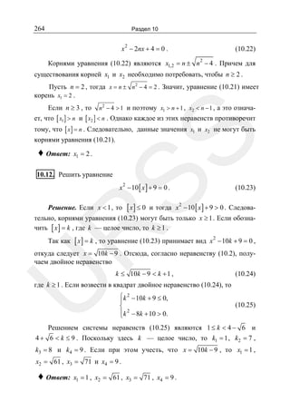 264

Раздел 10

x 2 − 2nx + 4 = 0 .

(10.22)

Корнями уравнения (10.22) являются x1,2 = n ± n 2 − 4 . Причем для
существования корней x1 и x2 необходимо потребовать, чтобы n ≥ 2 .
Пусть n = 2 , тогда x = n ± n 2 − 4 = 2 . Значит, уравнение (10.21) имеет
корень x1 = 2 .
Если n ≥ 3 , то n 2 − 4 > 1 и поэтому x1 > n + 1 , x2 < n − 1 , а это означает, что [ x1 ] > n и [ x2 ] < n . Однако каждое из этих неравенств противоречит

SS

тому, что [ x ] = n . Следовательно, данные значения x1 и x2 не могут быть
корнями уравнения (10.21).

♦ Ответ:

x1 = 2 .

10.12. Решить уравнение

x − 10 [ x ] + 9 = 0 .
2

Решение. Если x < 1 , то

[ x] ≤ 0

(10.23)

и тогда x − 10 [ x ] + 9 > 0 . Следова2

R

тельно, корнями уравнения (10.23) могут быть только x ≥ 1 . Если обозначить [ x ] = k , где k — целое число, то k ≥ 1 .

Так как

[ x ] = k , то уравнение (10.23) принимает вид

2

x − 10k + 9 = 0 ,

U

откуда следует x = 10k − 9 . Отсюда, согласно неравенству (10.2), получаем двойное неравенство
k ≤ 10k − 9 < k + 1 ,

(10.24)

где k ≥ 1 . Если возвести в квадрат двойное неравенство (10.24), то
⎧k 2 − 10k + 9 ≤ 0,
⎪
⎨
⎪k 2 − 8k + 10 > 0.
⎩

(10.25)

Решением системы неравенств (10.25) являются 1 ≤ k < 4 − 6 и
4 + 6 < k ≤ 9 . Поскольку здесь k — целое число, то k1 = 1 , k2 = 7 ,

k3 = 8 и k4 = 9 . Если при этом учесть, что x = 10k − 9 , то x1 = 1 ,
x2 = 61 , x3 = 71 и x4 = 9 .

♦ Ответ:

x1 = 1 , x2 = 61 , x3 = 71 , x4 = 9 .

 