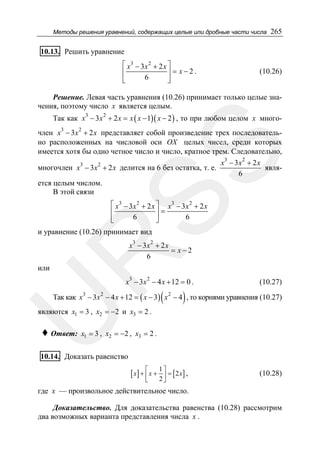 Методы решения уравнений, содержащих целые или дробные части числа

265

10.13. Решить уравнение
⎡ x3 − 3x 2 + 2 x ⎤
⎢
⎥ = x−2.
6
⎢
⎥
⎣
⎦

(10.26)

Решение. Левая часть уравнения (10.26) принимает только целые значения, поэтому число x является целым.
Так как x3 − 3x 2 + 2 x = x ( x − 1)( x − 2 ) , то при любом целом x много3

2

SS

член x − 3x + 2 x представляет собой произведение трех последовательно расположенных на числовой оси OX целых чисел, среди которых
имеется хотя бы одно четное число и число, кратное трем. Следовательно,
x3 − 3 x 2 + 2 x
многочлен x3 − 3x 2 + 2 x делится на 6 без остатка, т. е.
явля6
ется целым числом.
В этой связи
⎡ x3 − 3x 2 + 2 x ⎤ x3 − 3 x 2 + 2 x
⎢
⎥=
6
6
⎢
⎥
⎣
⎦

и уравнение (10.26) принимает вид
3

2

R

x − 3x + 2 x
= x−2
6

или

x3 − 3x 2 − 4 x + 12 = 0 .

(

(10.27)

)

U

Так как x3 − 3x 2 − 4 x + 12 = ( x − 3) x 2 − 4 , то корнями уравнения (10.27)

являются x1 = 3 , x2 = −2 и x3 = 2 .

♦ Ответ:

x1 = 3 , x2 = −2 , x3 = 2 .

10.14. Доказать равенство

[ x] + ⎡ x +
⎢
⎣

1⎤
= [2 x] ,
2⎥
⎦

(10.28)

где x — произвольное действительное число.
Доказательство. Для доказательства равенства (10.28) рассмотрим
два возможных варианта представления числа x .

 