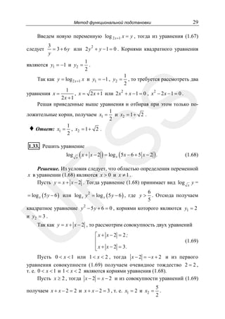 29

Метод функциональной подстановки

Введем новую переменную log 2 x +1 x = y , тогда из уравнения (1.67)
следует

3
2
= 3 + 6 y или 2 y + y − 1 = 0 . Корнями квадратного уравнения
y
1
.
2

являются y1 = −1 и y2 =

Так как y = log 2 x +1 x и y1 = −1 , y2 =

1
, то требуется рассмотреть два
2

1
, x = 2 x + 1 или 2 x 2 + x − 1 = 0 , x 2 − 2 x − 1 = 0 .
2x +1
Решая приведенные выше уравнения и отбирая при этом только по1
ложительные корни, получаем x1 = и x2 = 1 + 2 .
2
1
♦ Ответ: x1 = , x2 = 1 + 2 .
2

SS

уравнения x =

1.33. Решить уравнение

log

x

( x + x − 2 ) = log x ( 5x − 6 + 5 x − 2 ) .

(1.68)

R

Решение. Из условия следует, что областью определения переменной
x в уравнении (1.68) являются x > 0 и x ≠ 1 .
Пусть y = x + x − 2 . Тогда уравнение (1.68) принимает вид log x y =

= log x ( 5 y − 6 ) или log x y 2 = log x ( 5 y − 6 ) , где y >

6
. Отсюда получаем
5

2

U

квадратное уравнение y − 5 y + 6 = 0 , корнями которого являются y1 = 2
и y2 = 3 .
Так как y = x + x − 2 , то рассмотрим совокупность двух уравнений
⎡x + x − 2 = 2;
⎢
⎢x + x − 2 = 3.
⎣

(1.69)

Пусть 0 < x < 1 или 1 < x < 2 , тогда x − 2 = − x + 2 и из первого
уравнения совокупности (1.69) получаем очевидное тождество 2 = 2 ,
т. е. 0 < x < 1 и 1 < x < 2 являются корнями уравнения (1.68).
Пусть x ≥ 2 , тогда x − 2 = x − 2 и из совокупности уравнений (1.69)
получаем x + x − 2 = 2 и x + x − 2 = 3 , т. е. x1 = 2 и x2 =

5
.
2

 