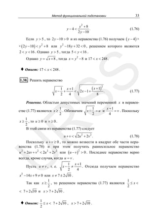 Метод функциональной подстановки

y−4<

y2 + 8
.
2 y − 10

33
(1.76)

Если y > 5 , то 2 y − 10 > 0 и из неравенства (1.76) получаем ( y − 4 ) ×
× ( 2 y − 10 ) < y 2 + 8 или y − 18 y + 32 < 0 , решением которого являются
2

2 < y < 16 . Однако y > 5 , тогда 5 < y < 16 .
2
Однако y = x + 8 , тогда x = y − 8 и 17 < x < 248 .

SS

♦ Ответ: 17 < x < 248 .

1.38. Решить неравенство

( x + 1)
1 x +1
+
< 2x −1 +
.
2
4
8
2

x−

(1.77)

Решение. Областью допустимых значений переменной x в неравен-

стве (1.77) являются x ≥

x−

1
x +1
=u и
= v . Поскольку
2
4

1
, то u ≥ 0 и v ≥ 0 .
2
В этой связи из неравенства (1.77) следует

R

x≥

1
. Обозначим
2

u + v < 2u 2 + 2v 2 .

(1.78)

Поскольку u + v ≥ 0 , то можно возвести в квадрат обе части неравенства (1.78) и при этом получить равносильное неравенство
2

2

2

2

U

u + 2uv + v < 2u + 2v

или

( u − v )2 > 0 .

Последнее неравенство верно

всегда, кроме случая, когда u = v .
Пусть u ≠ v , т. е.

x−

1 x +1
≠
. Отсюда получаем неравенство
2
4

x 2 − 14 x + 9 ≠ 0 или x ≠ 7 ± 2 10 .
1
1
Так как x ≥ , то решением неравенства (1.77) являются
≤x<
2
2
< 7 + 2 10 и x > 7 + 2 10 .

♦ Ответ:

1
≤ x < 7 + 2 10 , x > 7 + 2 10 .
2

 
