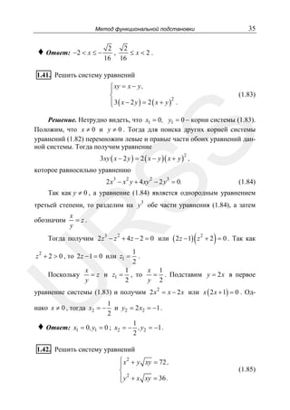35

Метод функциональной подстановки

♦ Ответ: −2 < x ≤ −

2
2
,
≤x<2.
16 16

1.41. Решить систему уравнений
⎧ xy = x − y ,
⎪
⎨
2
⎪ 3( x − 2 y ) = 2 ( x + y ) .
⎩

(1.83)

SS

Решение. Нетрудно видеть, что x1 = 0 , y1 = 0 − корни системы (1.83).
Положим, что x ≠ 0 и y ≠ 0 . Тогда для поиска других корней системы
уравнений (1.82) перемножим левые и правые части обоих уравнений данной системы. Тогда получим уравнение
3xy ( x − 2 y ) = 2 ( x − y )( x + y ) ,
2

которое равносильно уравнению
3

2

2

3

2 x − x y + 4 xy − 2 y = 0.

(1.84)

Так как y ≠ 0 , а уравнение (1.84) является однородным уравнением
3

третьей степени, то разделим на y обе части уравнения (1.84), а затем
x
= z.
y

R

обозначим

(

)

Тогда получим 2 z 3 − z 2 + 4 z − 2 = 0 или ( 2 z − 1) z 2 + 2 = 0 . Так как

z 2 + 2 > 0 , то 2 z − 1 = 0 или z1 =

x
1
x 1
= z и z1 = , то
= . Подставим y = 2 x в первое
y
2
y 2

U

Поскольку

1
.
2

уравнение системы (1.83) и получим 2 x 2 = x − 2 x или x ( 2 x + 1) = 0 . Од1
и y2 = 2 x2 = −1 .
2
1
Ответ: x1 = 0 ,y1 = 0 ; x2 = − ,y2 = −1 .
2

нако x ≠ 0 , тогда x2 = −

♦

1.42. Решить систему уравнений
⎧ x 2 + y xy = 72 ,
⎪
⎨
⎪ y 2 + x xy = 36 .
⎩

(1.85)

 