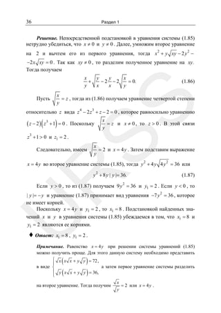 36

Раздел 1

Решение. Непосредственной подстановкой в уравнения системы (1.85)
нетрудно убедиться, что x ≠ 0 и y ≠ 0 . Далее, умножим второе уравнение
2

2

на 2 и вычтем его из первого уравнения, тогда x + y xy − 2 y −
−2 x xy = 0 . Так как xy ≠ 0 , то разделим полученное уравнение на xy.
Тогда получаем

x
+
y

(1.86)

x
= z , тогда из (1.86) получаем уравнение четвертой степени
y

SS

Пусть

y
y
x
−2 −2
= 0.
x
x
y

относительно z вида z 4 − 2 z 3 + z − 2 = 0 , которое равносильно уравнению

( z − 2 ) ( z 3 + 1) = 0 .
3

x
= z и x ≠ 0 , то z > 0 . В этой связи
y

Поскольку

z + 1 > 0 и z1 = 2 .

Следовательно, имеем

x
= 2 и x = 4 y . Затем подставим выражение
y

x = 4 y во второе уравнение системы (1.85), тогда y 2 + 4 y 4 y 2 = 36 или
2

R

y + 8 y | y |= 36.

(1.87)

2
Если y > 0 , то из (1.87) получаем 9 y = 36 и y1 = 2 . Если y < 0 , то
2

U

| y |= − y и уравнение (1.87) принимает вид уравнения −7 y = 36 , которое
не имеет корней.
Поскольку x = 4 y и y1 = 2 , то x1 = 8 . Подстановкой найденных значений x и y в уравнения системы (1.85) убеждаемся в том, что x1 = 8 и
y1 = 2 являются ее корнями.

♦ Ответ:

x1 = 8 , y1 = 2 .

Примечание. Равенство x = 4 y при решении системы уравнений (1.85)
можно получить проще. Для этого данную систему необходимо представить
⎧ x x x + y y = 72 ,
⎪
а затем первое уравнение системы разделить
в виде ⎨
⎪ y x x + y y = 36,
⎩

(
(

)
)

на второе уравнение. Тогда получим

x
= 2 или x = 4 y .
y

 