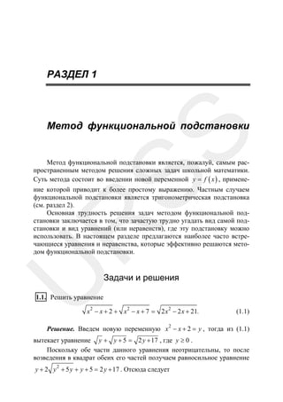РАЗДЕЛ 1

SS

Метод функциональной подстановки

Метод функциональной подстановки является, пожалуй, самым распространенным методом решения сложных задач школьной математики.
Суть метода состоит во введении новой переменной y = f ( x ) , примене-

U

R

ние которой приводит к более простому выражению. Частным случаем
функциональной подстановки является тригонометрическая подстановка
(см. раздел 2).
Основная трудность решения задач методом функциональной подстановки заключается в том, что зачастую трудно угадать вид самой подстановки и вид уравнений (или неравенств), где эту подстановку можно
использовать. В настоящем разделе предлагаются наиболее часто встречающиеся уравнения и неравенства, которые эффективно решаются методом функциональной подстановки.

Задачи и решения

1.1. Решить уравнение
x 2 − x + 2 + x 2 − x + 7 = 2 x 2 − 2 x + 21.

(1.1)

2

Решение. Введем новую переменную x − x + 2 = y , тогда из (1.1)
вытекает уравнение y + y + 5 = 2 y + 17 , где y ≥ 0 .
Поскольку обе части данного уравнения неотрицательны, то после
возведения в квадрат обеих его частей получаем равносильное уравнение
y + 2 y 2 + 5 y + y + 5 = 2 y + 17 . Отсюда следует

 