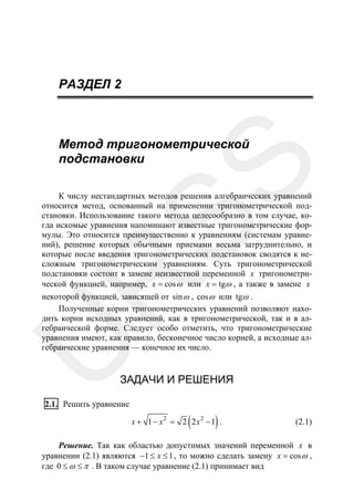 РАЗДЕЛ 2

SS

Метод тригонометрической
подстановки

R

К числу нестандартных методов решения алгебраических уравнений
относится метод, основанный на применении тригонометрической подстановки. Использование такого метода целесообразно в том случае, когда искомые уравнения напоминают известные тригонометрические формулы. Это относится преимущественно к уравнениям (системам уравнений), решение которых обычными приемами весьма затруднительно, и
которые после введения тригонометрических подстановок сводятся к несложным тригонометрическим уравнениям. Суть тригонометрической
подстановки состоит в замене неизвестной переменной x тригонометрической функцией, например, x = cos ω или x = tgω , а также в замене x

U

некоторой функцией, зависящей от sin ω , cos ω или tgω .
Полученные корни тригонометрических уравнений позволяют находить корни исходных уравнений, как в тригонометрической, так и в алгебраической форме. Следует особо отметить, что тригонометрические
уравнения имеют, как правило, бесконечное число корней, а исходные алгебраические уравнения — конечное их число.

ЗАДАЧИ И РЕШЕНИЯ

2.1. Решить уравнение

(

)

x + 1 − x2 = 2 2 x2 − 1 .

(2.1)

Решение. Так как областью допустимых значений переменной x в
уравнении (2.1) являются −1 ≤ x ≤ 1 , то можно сделать замену x = cos ω ,
где 0 ≤ ω ≤ π . В таком случае уравнение (2.1) принимает вид

 