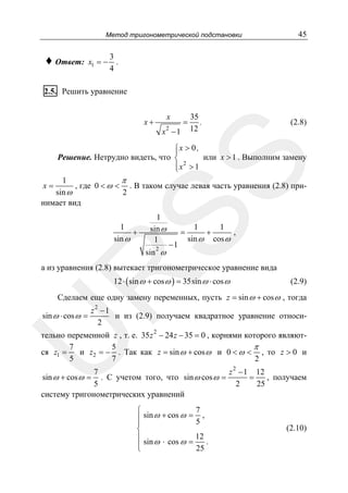 Метод тригонометрической подстановки

♦ Ответ:

x1 = −

45

3
.
4

2.5. Решить уравнение
x

x+

2

x −1

=

35
.
12

(2.8)

SS

⎧x > 0 ,
⎪
Решение. Нетрудно видеть, что ⎨
или x > 1 . Выполним замену
⎪ x2 > 1
⎩

1
π
, где 0 < ω < . В таком случае левая часть уравнения (2.8) приsin ω
2
нимает вид
x=

1
+
sin ω

1
sin ω
1
2

sin ω

=

−1

1
1
,
+
sin ω cos ω

R

а из уравнения (2.8) вытекает тригонометрическое уравнение вида
12 ⋅ ( sin ω + cos ω ) = 35sin ω ⋅ cos ω

(2.9)

Сделаем еще одну замену переменных, пусть z = sin ω + cos ω , тогда

sin ω ⋅ cos ω =

z2 −1
и из (2.9) получаем квадратное уравнение относи2

U

тельно переменной z , т. е. 35 z 2 − 24 z − 35 = 0 , корнями которого являют7
5
π
и z2 = − . Так как z = sin ω + cos ω и 0 < ω < , то z > 0 и
ся z1 =
5
7
2
z 2 − 1 12
7
=
. С учетом того, что sin ω cos ω =
, получаем
5
2
25
систему тригонометрических уравнений
sin ω + cos ω =

7
⎧
⎪ sin ω + cos ω = 5 ,
⎪
⎨
12
⎪
⎪ sin ω ⋅ cos ω = 25 .
⎩

(2.10)

 