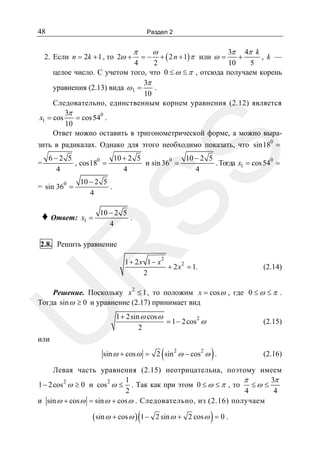 48

Раздел 2

3π 4π k
+
, k —
10
5
4
2
целое число. С учетом того, что 0 ≤ ω ≤ π , отсюда получаем корень
3π
.
уравнения (2.13) вида ω 1 =
10
Следовательно, единственным корнем уравнения (2.12) является
3π
x1 = cos
= cos 540 .
10
Ответ можно оставить в тригонометрической форме, а можно выра-

2. Если n = 2k + 1 , то 2ω +

π

=−

ω

+ ( 2 n + 1) π или ω =

=

SS

зить в радикалах. Однако для этого необходимо показать, что sin180 =
6−2 5
10 + 2 5
10 − 2 5
0
, cos180 =
и sin 360 =
. Тогда x1 = cos 54 =
4
4
4

= sin 360 =

♦ Ответ:

10 − 2 5
.
4

x1 =

10 − 2 5
.
4

R

2.8. Решить уравнение

2

1+ 2x 1− x
+ 2 x 2 = 1.
2

(2.14)

U

Решение. Поскольку x 2 ≤ 1 , то положим x = cos ω , где 0 ≤ ω ≤ π .
Тогда sin ω ≥ 0 и уравнение (2.17) принимает вид
1 + 2sin ω cos ω
2
= 1 − 2 cos ω
2

(2.15)

или

(

)

sin ω + cos ω = 2 sin 2 ω − cos 2 ω .

(2.16)

Левая часть уравнения (2.15) неотрицательна, поэтому имеем
1
π
3π
1 − 2 cos 2 ω ≥ 0 и cos 2 ω ≤ . Так как при этом 0 ≤ ω ≤ π , то
≤ω ≤
2
4
4
и sin ω + cos ω = sin ω + cos ω . Следовательно, из (2.16) получаем

( sin ω + cos ω ) (1 −

)

2 sin ω + 2 cos ω = 0 .

 