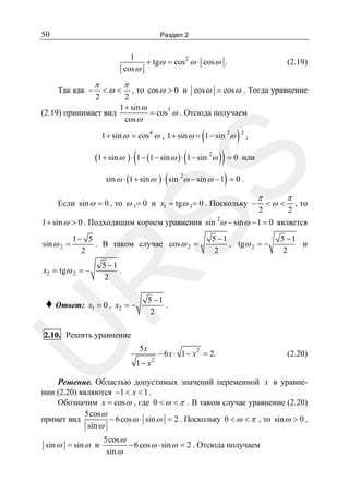 50

Раздел 2

1
2
+ tgω = cos ω ⋅ cos ω .
cos ω

π

<ω <

(2.19)

π

, то cos ω > 0 и cos ω = cos ω . Тогда уравнение
2
1 + sin ω
= cos3 ω . Отсюда получаем
(2.19) принимает вид
cos ω
Так как −

2

(

4

1 + sin ω = cos ω , 1 + sin ω = 1 − sin 2ω

)

,

или

SS

(1 + sin ω ) ⋅ (1 − (1 − sin ω ) ⋅ (1 − sin 2ω ) ) = 0

2

(

)

sin ω ⋅ (1 + sin ω ) ⋅ sin 2ω − sin ω − 1 = 0 .

Если sin ω = 0 , то ω 1= 0 и x1 = tgω 1= 0 . Поскольку −

π

2

<ω <

π

2

, то

2

1 + sin ω > 0 . Подходящим корнем уравнения sin ω − sin ω − 1 = 0 является
sin ω 2 =

1− 5
. В таком случае cos ω 2 =
2

5 −1
и
2

5 −1
.
2

R

x2 = tgω 2 = −

5 −1
, tgω 2 = −
2

♦ Ответ:

5 −1
.
2

x1 = 0 , x2 = −

U

2.10. Решить уравнение

5x
1− x

2

− 6 x ⋅ 1 − x 2 = 2.

(2.20)

Решение. Областью допустимых значений переменной x в уравнении (2.20) являются −1 < x < 1 .
Обозначим x = cos ω , где 0 < ω < π . В таком случае уравнение (2.20)
5cos ω
примет вид
− 6 cos ω ⋅ sin ω = 2 . Поскольку 0 < ω < π , то sin ω > 0 ,
sin ω
sin ω = sin ω и

5cos ω
− 6 cos ω ⋅ sin ω = 2 . Отсюда получаем
sin ω

 
