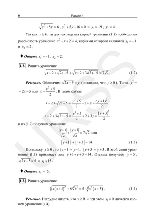6

Раздел 1
2

y 2 + 5 y = 6 , y + 5 y − 36 = 0 и y1 = −9 , y2 = 4 .

Так как y ≥ 0 , то для нахождения корней уравнения (1.1) необходимо
рассмотреть уравнение x 2 − x + 2 = 4 , корнями которого являются x1 = −1
и x2 = 2 .

♦ Ответ:

x1 = −1 , x2 = 2 .

1.2. Решить уравнение

SS

x − 2 + 2x − 5 + x + 2 + 3 2x − 5 = 7 2 .

Решение. Обозначим
= 2 x − 5 или x =

(1.2)

2 x − 5 = y (очевидно, что y ≥ 0 ). Тогда y2 =

y2 + 5
. В таком случае
2

x − 2 + 2x − 5 =

y2 + 5
( y + 1 )2
,
−2+ y =
2
2

R

( y + 3)
y2 + 5
x + 2 + 3 2x − 5 =
+ 2 + 3y =
2
2
и из (1.2) получаем уравнение
y +1
2

+

y+3
2

2

= 7 2 или

y + 1 + y + 3 = 14 .

(1.3)

U

Поскольку y ≥ 0 , то | y + 1 | = y + 1 , | y + 3 | = y + 3 . В этой связи уравнение (1.3) принимает вид y + 1 + y + 3 = 14 . Отсюда получаем y = 5 ,
2 x − 5 = 5 и x1 = 15 .

♦ Ответ:

x1 = 15 .

1.3. Решить уравнение
4

x ( x + 5) + 6 x = 5 ⋅ 4 x
2

4

3

2

( x + 5) .

(1.4)

Решение. Нетрудно видеть, что x ≥ 0 и при этом x1 = 0 является корнем уравнения (1.4).

 