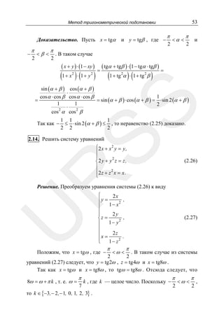 53

Метод тригонометрической подстановки

Доказательство. Пусть x = tgα
−

π
2

<β <

π
2

и y = tgβ , где −

π
2

<α <

π

и

2

. В таком случае

( x + y ) ⋅ (1 − xy )

(1 + x ) ⋅ (1 + y )
2

2

=

( tgα + tgβ ) ⋅ (1 − tgα ⋅ tgβ )

(1 + tg α ) ⋅ (1 + tg β )
2

2

=

SS

sin (α + β ) cos (α + β )
⋅
1
cos α ⋅ cos β cos α ⋅ cos β
=
= sin (α + β ) ⋅ cos (α + β ) = ⋅ sin 2 (α + β )
1
1
2
⋅
2
2
cos α cos β

Так как −

1 1
1
≤ ⋅ sin 2 (α + β ) ≤ , то неравенство (2.25) доказано.
2 2
2

2.14. Решить систему уравнений

⎧2 x + x 2 y = y,
⎪
⎪
2
⎨2 y + y z = z,
⎪
⎪2 z + z 2 x = x.
⎩

R

(2.26)

U

Решение. Преобразуем уравнения системы (2.26) к виду
⎧
2x
,
⎪y =
1 − x2
⎪
⎪
2y
⎪
,
⎨z =
1 − y2
⎪
⎪
2z
⎪
.
⎪x =
1− z2
⎩

Положим, что x = tgω , где −

π

<ω <

(2.27)

π

. В таком случае из системы
2
2
уравнений (2.27) следует, что y = tg2ω , z = tg4ω и x = tg8ω .
Так как x = tgω и x = tg8ω , то tgω = tg8ω . Отсюда следует, что
8ω = ω + π k , т. е. ω =

π

π

π

k , где k — целое число. Поскольку − < ω < ,
7
2
2
то k ∈ {−3, − 2 , − 1, 0 , 1, 2 , 3} .

 