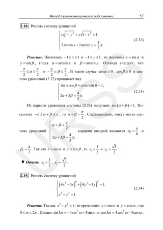 57

Метод тригонометрической подстановки

2.18. Решить систему уравнений
⎧ x 1 − y 2 + y 1 − x 2 = 1,
⎪
⎪
⎨
⎪ 2 arcsin x + 3arcsin y = 4 π .
⎪
3
⎩

(2.32)

Решение. Поскольку −1 ≤ x ≤ 1 и −1 ≤ y ≤ 1 , то положим x = sin α и
y = sin β , тогда α = arcsin x и β = arcsin y . Отсюда следует, что

π

≤α ≤

π

π

≤β ≤

π

. В таком случае cos α ≥ 0 , cos β ≥ 0 и сис2
2
2
2
тема уравнений (2.32) принимает вид
и −

SS

−

⎧ sin α cos β + cos α sin β = 1,
⎪
⎨
4
⎪ 2α + 3β = π .
3
⎩

(2.33)

Из первого уравнения системы (2.33) получаем sin (α + β ) = 1 . Поскольку −π ≤ α + β ≤ π , то α + β =

2

. Следовательно, имеет место сис-

,

R

π
⎧
⎪α+β = 2
⎪
тема уравнений ⎨
⎪
⎪ 2α + 3β =
⎩

π

π

3

. Так как x = sin α и y = sin β , то x1 =

U

β1 =

4
π,
3

корнями которой являются α1 =

♦ Ответ:

x1 =

π

6

и

1
3
и y1 =
.
2
2

1
3
, y1 =
.
2
2

2.19. Решить систему уравнений

(

) (

6
⎧
4 x3 − 3 x + 4 y 3 − 3 y
⎪
⎨
⎪ 2
2
⎩ x + y = 1.
2

)

6

= 1,

(2.34)

2

Решение. Так как x + y = 1 , то представим x = sin ω и y = cos ω , где
3

0 ≤ ω < 2π . Однако sin 3ω = − 4sin ω + 3sin ω и cos 3ω = 4 cos3 ω − 3cos ω ,

 