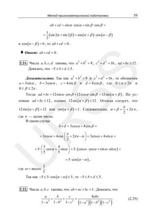 59

Метод тригонометрической подстановки

ab + cd = sin α ⋅ cos α + sin β ⋅ cos β =
=

1
( sin 2α + sin 2 β ) = sin (α + β ) ⋅ cos (α − β )
2

и cos (α − β ) = 0 , то ab + cd = 0 .

♦ Ответ: ab + cd = 0 .

SS

2.21. Числа a,b, c,d таковы, что a 2 + b 2 = 9 , c 2 + d 2 = 16 , ad + bc ≥ 12 .
Доказать, что −5 ≤ b + d ≤ 5 .
Доказательство. Так как a 2 + b 2 = 9 и c 2 + d 2 = 16 , то обозначим
a = 3sin α , b = 3cos α , c = 4sin β и d = 4 cos β , где 0 ≤ α ≤ 2π и
0 ≤ β ≤ 2π .

Тогда ad + bc = 12sin α ⋅ cos β + 12 cos α ⋅ sin β = 12sin (α + β ) . По условию ad + bc ≥ 12 , однако 12sin (α + β ) ≤ 12 . Отсюда следует, что
12sin (α + β ) = 12 или sin (α + β ) = 1 . Следовательно, α + β =

π

2

+ 2π n ,

R

где n — целое число.
В таком случае

b + d = 3cos α + 4 cos β =

⎛π
⎞
= 3cos α + 4 cos ⎜ + 2π n − α ⎟ = 3cos α + 4sin α =
⎝2
⎠

U

4
⎛3
⎞
= 5 ⋅ ⎜ cos α + sin α ⎟ = 5 ⋅ ( cos ω ⋅ cos α + sin ω ⋅ sin α ) =
5
⎝5
⎠
= 5 ⋅ cos (α − ω ) ,

3
.
5
Так как −5 ≤ 5 ⋅ cos (α − ω ) ≤ 5 , то −5 ≤ b + d ≤ 5 .

где ω = arccos

2.22. Числа a,b,c таковы, что ab + ac + bc = 1 . Доказать, что
a

1− a

2

+

b

1− b

2

+

c

1− c

2

=

4abc

(1 − a )(1 − b )(1 − c )
2

2

2

.

(2.35)

 