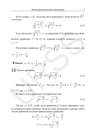 7

Метод функциональной подстановки

Пусть теперь x ≠ 0 , тогда обе части уравнения (1.4) разделим на
и получим

4

x3

2

4

x+5
⎛ x+5⎞
+6 = 0.
⎜
⎟ −5 ⋅4
x
⎝ x ⎠

4

x+5
= y , то уравнение (1.5) принимает вид квадx

Если обозначить

(1.5)

2

SS

ратного уравнения y − 5 y + 6 = 0 , корнями которого являются y1 = 2 и
y2 = 3 .
Рассмотрим уравнения

x2 =

x+5
=2 и
x

4

4

x+5
= 3 , откуда следует, что
x

1
1
и x3 =
.
3
16

♦ Ответ:

x1 = 0 , x2 =

1
1
.
, x3 =
3
16

1.4. Решить уравнение

12

2

x

2

2

−x + x −

R

12 −

12
x2

= 0.

2

Решение. Обозначим x = y . Так как 12 −

12
x

2

(1.6)

≥ 0 и x2 −

12
x2

≥ 0 , то

U

x 4 ≥ 12 или y ≥ 2 3 .
В таком случае уравнение (1.6) принимает вид
12 −

12
12
= y− y− .
y
y

(1.7)

Так как y ≥ 2 3 , то обе части уравнения (1.7) могут принимать только неотрицательные значения. Поэтому после возведения в квадрат обеих
частей уравнения получаем равносильные уравнения
12 −

12
12
12
= y2 − 2 y y − + y − ,
y
y
y
y 2 + y − 12 = 2 y y −

12
.
y

 