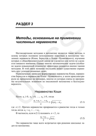 РАЗДЕЛ 3

SS

Методы, основанные на применении
численных неравенств

U

R

Нестандартными методами в математике являются также методы, в
основу которых положено использование известных в математике численных неравенств (Коши, Бернулли и Коши—Буняковского), изучению
которых в общеобразовательной школе не уделяется или почти не уделяется никакого внимания. Однако многие математические задачи (особенно задачи повышенной сложности) эффективно решаются именно такими
методами. В этой связи незнание последних может существенно ограничить круг успешно решаемых задач.
Первоначально приведем формулировки неравенства Коши, неравенства Бернулли и неравенства Коши—Буняковского, а затем проиллюстрируем их применение на примерах, многие из которых взяты из программы вступительных экзаменов по письменной математике в Белгосуниверситете.

Неравенство Коши

Пусть a1 ≥ 0, a2 ≥ 0, …, an ≥ 0 , тогда

a1 + a2 +…+ an n
≥ a1a2 … an ,
(3.1)
n
где n ≥ 2 . Причем неравенство превращается в равенство тогда и только
тогда, когда a1 = a2 = … = an .
В частности, если в (3.1) положить n = 2 , то
a1 + a2
≥ a1a2 .
(3.2)
2
Это неравенство чаще всего встречается при решении школьных задач по математике.

 