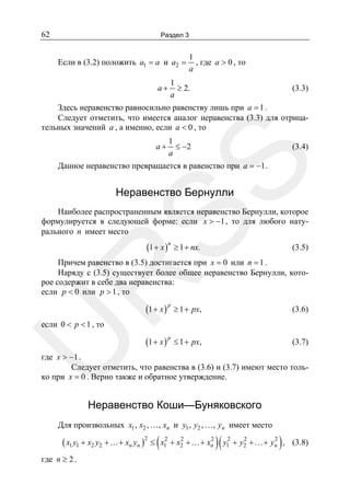 62

Раздел 3

Если в (3.2) положить a1 = a и a2 =

a+

1
, где a > 0 , то
a

1
≥ 2.
a

(3.3)

Здесь неравенство равносильно равенству лишь при a = 1 .
Следует отметить, что имеется аналог неравенства (3.3) для отрицательных значений a , а именно, если a < 0 , то
1
≤ −2
a

(3.4)

SS

a+

Данное неравенство превращается в равенство при a = −1 .

Неравенство Бернулли

Наиболее распространенным является неравенство Бернулли, которое
формулируется в следующей форме: если x > −1 , то для любого натурального n имеет место

(1 + x )n ≥ 1 + nx.

(3.5)

R

Причем равенство в (3.5) достигается при x = 0 или n = 1 .
Наряду с (3.5) существует более общее неравенство Бернулли, которое содержит в себе два неравенства:
если p < 0 или p > 1 , то

(1 + x ) p ≥ 1 + px,

(3.6)

(1 + x ) p ≤ 1 + px,

(3.7)

U

если 0 < p < 1 , то

где x > −1 .
Следует отметить, что равенства в (3.6) и (3.7) имеют место только при x = 0 . Верно также и обратное утверждение.

Неравенство Коши—Буняковского
Для произвольных x1 , x2 , …, xn и y1 , y2 , …, yn имеет место

2
2
2
2
( x1 y1 + x2 y2 +…+ xn yn )2 ≤ ( x12 + x2 +…+ xn )( y12 + y2 +…+ yn ) ,

где n ≥ 2 .

(3.8)

 
