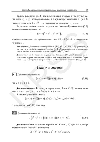 Методы, основанные на применении численных неравенств

63

Причем равенство в (3.8) достигается в том и только в том случае, когда числа xk и yk пропорциональны, т. е. существует константа a ( a ≠ 0 )
такая, что для всех k = 1, 2, …, n выполняется равенство xk = ayk .
На основе использования неравенства Коши—Буняковского (3.8)
можно доказать неравенство

( a + b )n ≤ 2n −1 ( a n + bn ) ,

(3.9)

которое справедливо для произвольных a ( a ≥ 0 ) , b ( b ≥ 0 ) и натурального числа n .

SS

Примечание. Доказательство неравенств (3.1), (3.5), (3.8) и (3.9) приведено, в
частности, в учебном пособии Супруна В. П. «Математика для старшеклассников: задачи повышенной сложности» (М.: УРСС, 2008).
Доказательство обобщенного неравенства Бернулли (3.6), (3.7) (а также доказательство других численных неравенств) можно посмотреть в статье Сорокина Г. А. «Экстремум и неравенства» («Математика в школе», 1997, № 1).

Задачи и решения

3.1. Доказать неравенство

R

( a + 2 )( b + 2 )( a + b ) ≥ 16ab,

(3.10)

где a ≥ 0 и b ≥ 0 .

U

Доказательство. Используя неравенство Коши (3.1), можно записать a + 2 ≥ 2 2a , b + 2 ≥ 2 2b и a + b ≥ 2 ab .
В таком случае имеет место

( a + 2 )( b + 2 )( a + b ) ≥ 2

2a ⋅ 2 2b ⋅ 2 ab = 16ab ,

т. е. неравенство (3.10) доказано.
3.2. Доказать неравенство

(

)

3 a 3 + b3 + c3 ≥ ( a + b + c )( ab + ac + bc ) .

(3.11)

Доказательство. Применяя неравенство Коши (3.1) при n = 3 , получаем последовательность неравенств
a3 + b3 + c3 ≥ 3abc , a3 + b3 + c3 ≥ 3abc ,

 