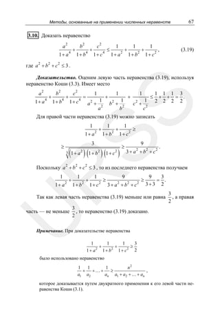 67

Методы, основанные на применении численных неравенств

3.10. Доказать неравенство
a

2

1+ a

+

4

b

2

1+ b

+

4

c

2

1+ c

≤

4

1
1+ a

+

2

1
1+ b

2

+

1
1+ c

2

,

(3.19)

где a 2 + b 2 + c 2 ≤ 3 .
Доказательство. Оценим левую часть неравенства (3.19), используя
неравенство Коши (3.3). Имеет место
1+ a

4

+

b2
1+ b

4

+

c2
1+ c

1

=

4

a +

1

+

1

2

b +

1

+

1

2

1

2

c +

≤

1 1 1 3
+ + = .
2 2 2 2

SS

a2

a2

b2

c2

Для правой части неравенства (3.19) можно записать
1

1+ a

≥

3

(

1+ a

2

2

)(

2

2

+

3

1+ b

2

1

1+ b

)(

2

1+ c

+

2

1

1+ c

)

≥

2

≥

9

2

3 + a + b2 + c2

.

2

R

Поскольку a + b + c ≤ 3 , то из последнего неравенства получаем
1

1+ a

2

+

1

1+ b

2

+

1

1+ c

2

≥

9
2

2

3+ a +b + c

2

≥

9
3
= .
3+3 2

Так как левая часть неравенства (3.19) меньше или равна
3
, то неравенство (3.19) доказано.
2

U

часть — не меньше

3
, а правая
2

Примечание. При доказательстве неравенства
1
1
1
3
+
+
≥
2
2
2
2
1+ a
1+ b 1+ c

было использовано неравенство
1
1
1
n2
+
+… +
≥
,
a1 a2
an a1 + a2 + … + an

которое доказывается путем двукратного применения к его левой части неравенства Коши (3.1).

 